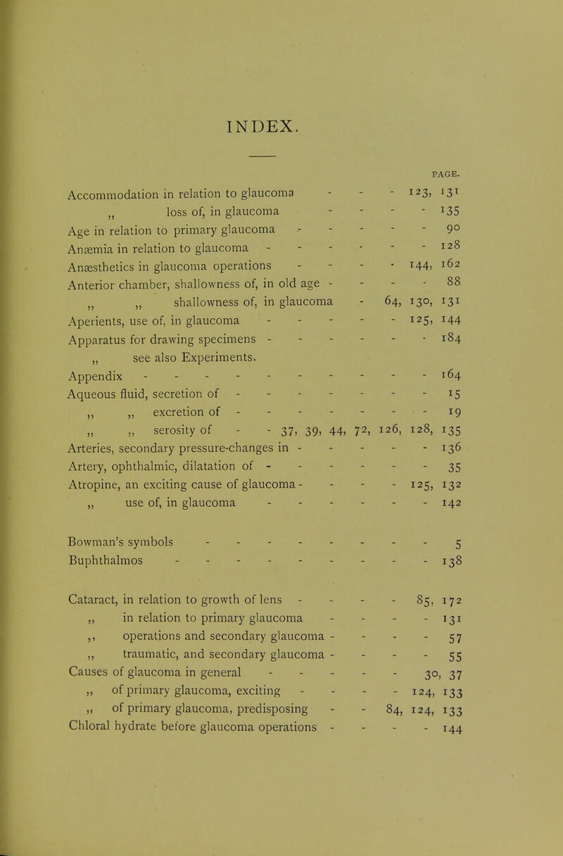 PAGE. Accommodation in relation to glaucoma - - - 123, 13T „ loss of, in glaucoma - - - - ^35 Age in relation to primary glaucoma 90 Anaemia in relation to glaucoma 128 Anaesthetics in glaucoma operations - - - - 144, 162 Anterior chamber, shallowness of, in old age - - - - 88 „ „ shallowness of, in glaucoma - 64, 130, 131 Aperients, use of, in glaucoma - - - - - 125, 144 Apparatus for drawing specimens 184 „ see also Experiments. Appendix - - - - - 164 Aqueous fluid, secretion of 15 ,, ,, excretion of 19 ,, serosity of - - 37, 39, 44, 72, 126, 128, 135 Arteries, secondary pressure-changes in 136 Artery, ophthalmic, dilatation of - - - - - - 35 Atropine, an exciting cause of glaucoma - - - - 125, 132 „ use of, in glaucoma - 142 Bowman's symbols ........ ^ Buphthalmos 1^8 Cataract, in relation to growth of lens - - - . 85, 172 „ in relation to primary glaucoma - - - - 131 ,, operations and secondary glaucoma - - - - 57 „ traumatic, and secondary glaucoma - - - - 55 Causes of glaucoma in general 30, 37 ,, of primary glaucoma, exciting - - - - 124, 133 „ of primary glaucoma, predisposing - - 84, 124, 133 Chloral hydrate before glaucoma operations - - - . 144