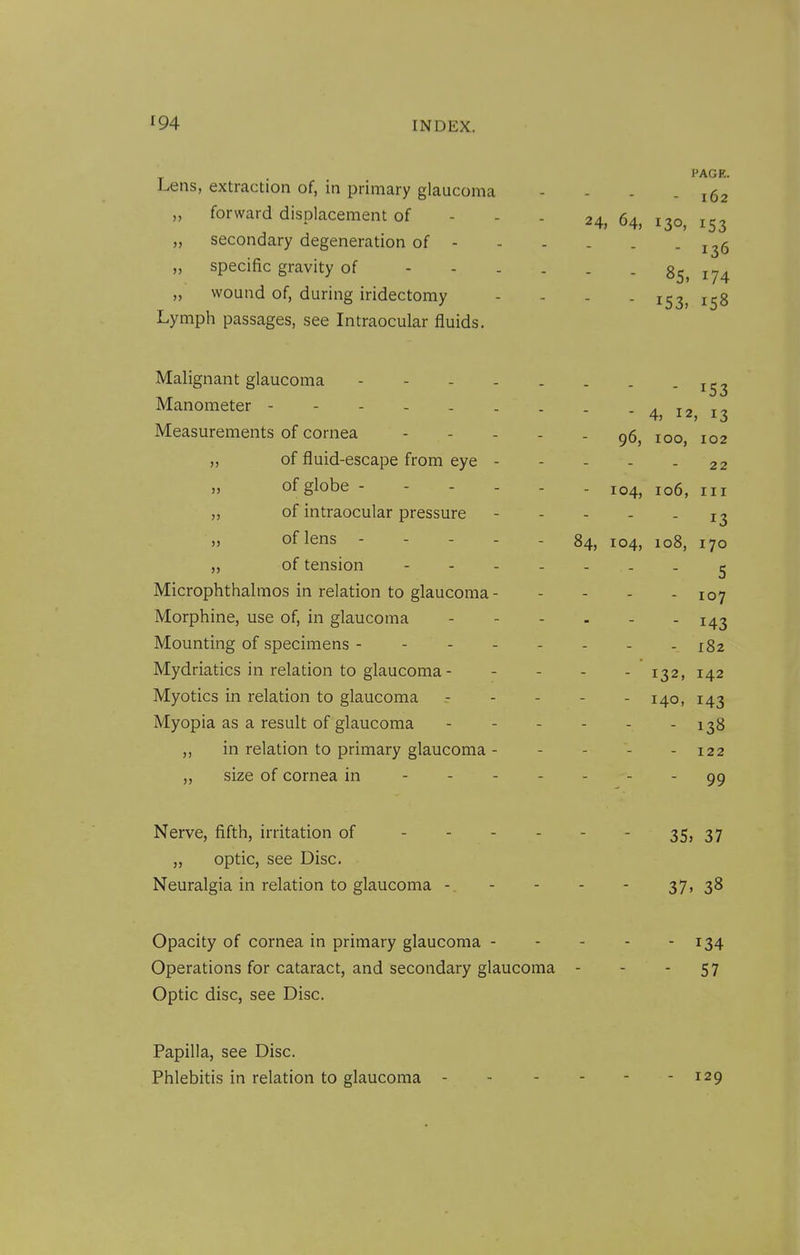 PAGE. Lens, extraction of, in primary glaucoma - - - - 162 „ forward displacement of - - - 24, 64, 130, 153 „ secondary degeneration of - - - . . - 136 „ specific gravity of 85, 174 „ wound of, during iridectomy - - . - 153, 158 Lymph passages, see Intraocular fluids. Malignant glaucoma - - - - . . . - 153 Manometer 4, 12 13 Measurements of cornea 96, 100, 102 „ of fluid-escape from eye - - - - - 22 of globe 104, 106, III „ of intraocular pressure - - - - - 13 „ of lens 84, 104, 108, 170 „ of tension ^ Microphthalmos in relation to glaucoma 107 Morphine, use of, in glaucoma 143 Mounting of specimens 182 Mydriatics in relation to glaucoma 132, 142 Myotics in relation to glaucoma 140, 143 Myopia as a result of glaucoma - - - - - - 138 in relation to primary glaucoma - . - . . 122 „ size of cornea in - - 99 Nerve, fifth, irritation of - ■ - - - - 35? 37 „ optic, see Disc. Neuralgia in relation to glaucoma -. - - - - 37. 38 Opacity of cornea in primary glaucoma 134 Operations for cataract, and secondary glaucoma - - - 57 Optic disc, see Disc. Papilla, see Disc. Phlebitis in relation to glaucoma 129