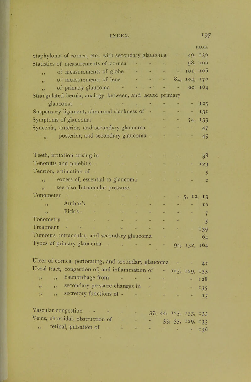 PAGE. Staphyloma of cornea, etc., with secondary glaucoma - 49> ^39 Statistics of measurements of cornea - - - - 98, 100 „ of measurements of globe . - - •- loi, 106 „ of measurements of lens - - - 84, 104, 170 „ of primary glaucoma - - - - - 90, 164 Strangulated hernia, analogy between, and acute primary glaucoma - - - - . - - - -125 Suspensory ligament, abnormal slackness of - - - - 131 Symptoms of glaucoma - - - - - - 74, 133 Synechia, anterior, and secondary glaucoma - - - - 47 „ posterior, and secondary glaucoma - - - - 45 Teeth, irritation arising in ------- 38 Tenonitis and phlebitis - - 129 Tension, estimation of -------- 5 „ excess of, essential to glaucoma - ... 2 ,, see also Intraocular pressure. Tonometer - - - - - - - - - 5, 12, 13 „ Author's -------- 10 ,, Fick's y Tonometry - - ^ Treatment Tumours, intraocular, and secondary glaucoma - - - 64 Types of primary glaucoma ----- 94, 132, 164 Ulcer of cornea, perforating, and secondary glaucoma - - 47 Uveal tract, congestion of, and inflammation of - 125, 129, 135 „ ,, haemorrhage from - - - - - - 128 „ ,, secondary pressure changes in - - - - 135 „ „ secretory functions of Vascular congestion - - - . 37, ^^s, 133, 135 Vems, choroidal, obstruction of - - - 33, 35, 129, 135 „ retinal, pulsation of . j^g