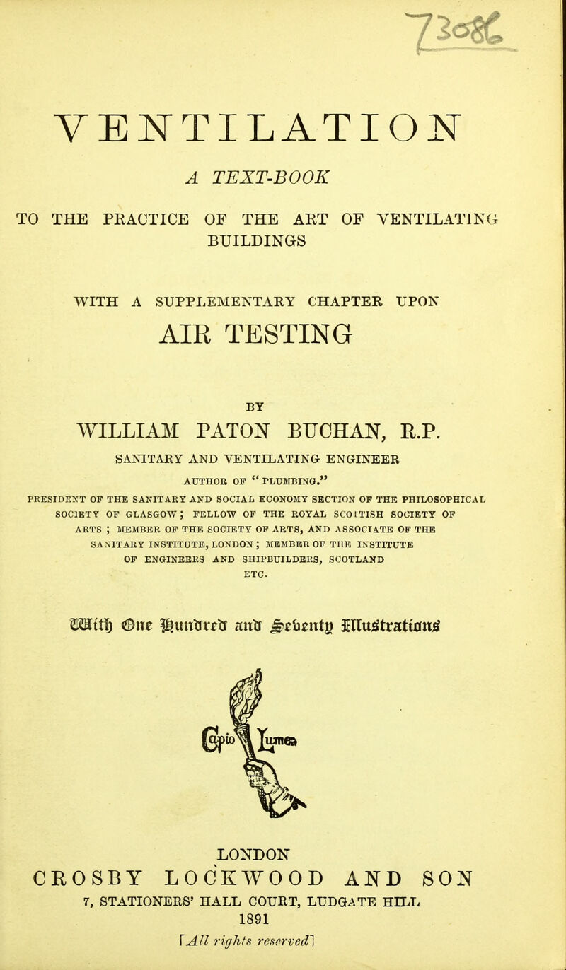 A TEXT-BOOK TO THE PRACTICE OF THE AET OF VENTILATING BUILDINGS WITH A SUPPLEMENTARY CHAPTER UPON AIR TESTING BY WILLIAM PATON BUCHAN, R.P. SANITARY AND VENTILATING ENGINEER AUTHOR OP  PLUMBING. PRESIDENT OP THE SANITARY AND SOCIAL ECONOMY SECTION OF THE PHILOSOPHICAL SOCIETY OF GLASGOW; FELLOW OF THE ROYAL SCOITISH SOCIETY OF ARTS ; MEMBER OF THE SOCIETY OF ARTS, AND ASSOCIATE OF THE SANITARY INSTITUTE, LONDON ; MEMBER OF THE INSTITUTE OP ENGINEERS AND SHIPBUILDERS, SCOTLAND ETC. CBOSBY LONDON LOCKWOOD AND SON 7, STATIONERS' HALL COURT, LUDGATE HILL 1891 [All rights reserved]