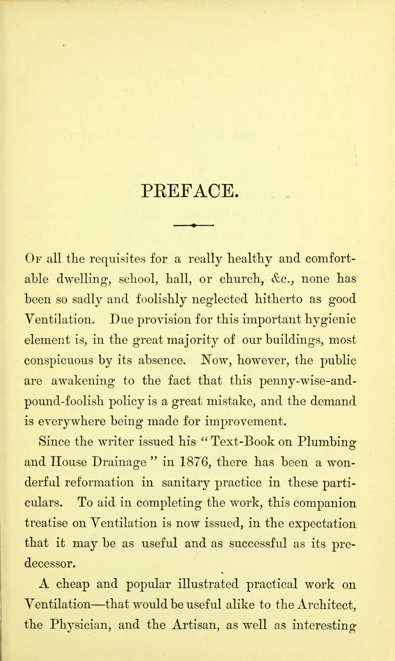 PKEFACE. Of all the requisites for a really healthy and comfort- able dwelling, school, hall, or church, &c._, none has been so sadly and foolishly neglected hitherto as good Ventilation. Due provision for this important hygienic element is, in the great majority of our buildings, most conspicuous by its absence. Now, however, the public are awakening to the fact that this penny-wise-and- pound-f oolish policy is a great mistake, and the demand is everywhere being made for improvement. Since the writer issued his  Text-Book on Plumbing and House Drainage  in 1876, there has been a won- derful reformation in sanitary practice in these parti- culars. To aid in completing the work, this companion treatise on Yentilation is now issued, in the expectation that it may be as useful and as successful as its pre- decessor. A cheap and popular illustrated practical work on Yentilation—that would be useful alike to the Architect, the Physician, and the Artisan, as well as interesting