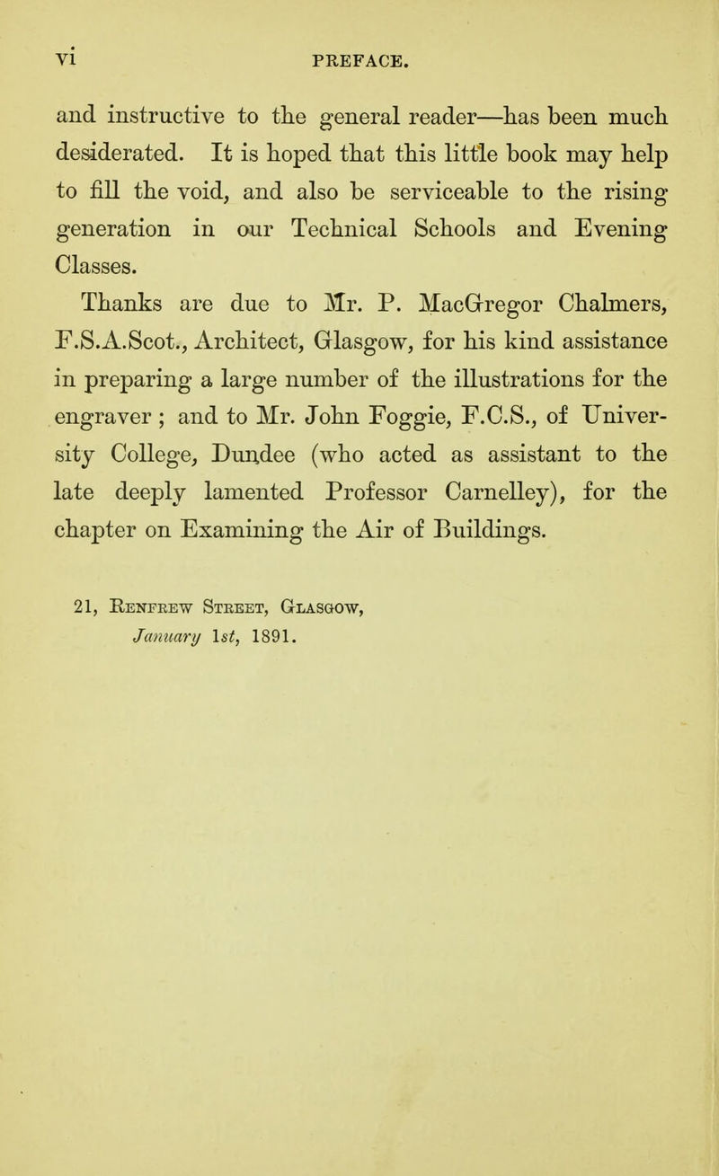 and instructive to the general reader—has been much desiderated. It is hoped that this little book may help to fill the void, and also be serviceable to the rising- genera tion in our Technical Schools and Evening Classes. Thanks are due to Mr. P. MacGregor Chalmers, P.S.A.Scot., Architect, Glasgow, for his kind assistance in preparing a large number of the illustrations for the engraver ; and to Mr. John Foggie, F.C.S., of Univer- sity College, Dundee (who acted as assistant to the late deeply lamented Professor Carnelley), for the chapter on Examining the Air of Buildings. 21, Renfrew Street, Glasgow, January 1st, 1891.