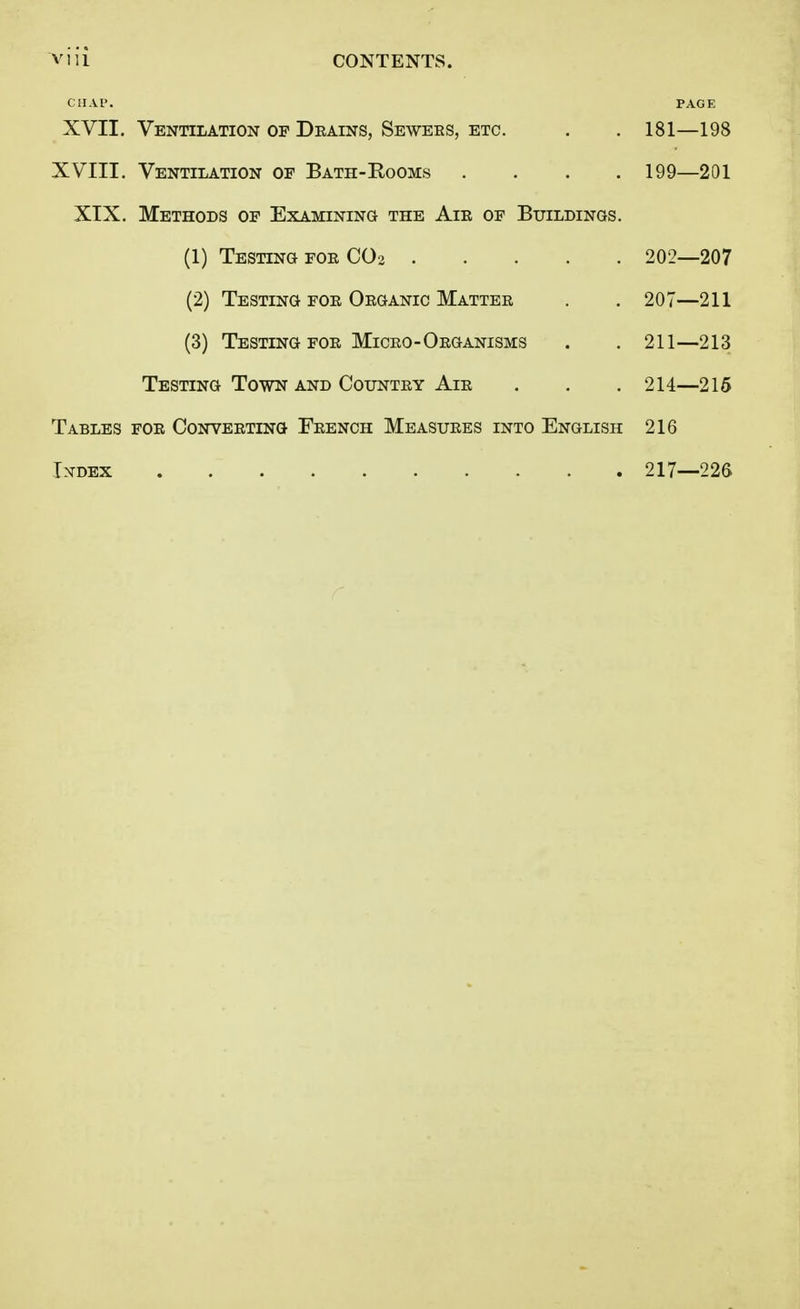 CHAP. PAGE XVII. Ventilation of Drains, Sewers, etc. . . 181—198 XVIII. Ventilation of Bath-Eooms .... 199—201 XIX. Methods of Examining the Air of Buildings. (1) Testing for C02 202—207 (2) Testing for Organic Matter . . 207—211 (3) Testing for Micro-Organisms . . 211—213 Testing Town and Country Air . . . 214—215 Tables for Converting French Measures into English 216 Index 217—226