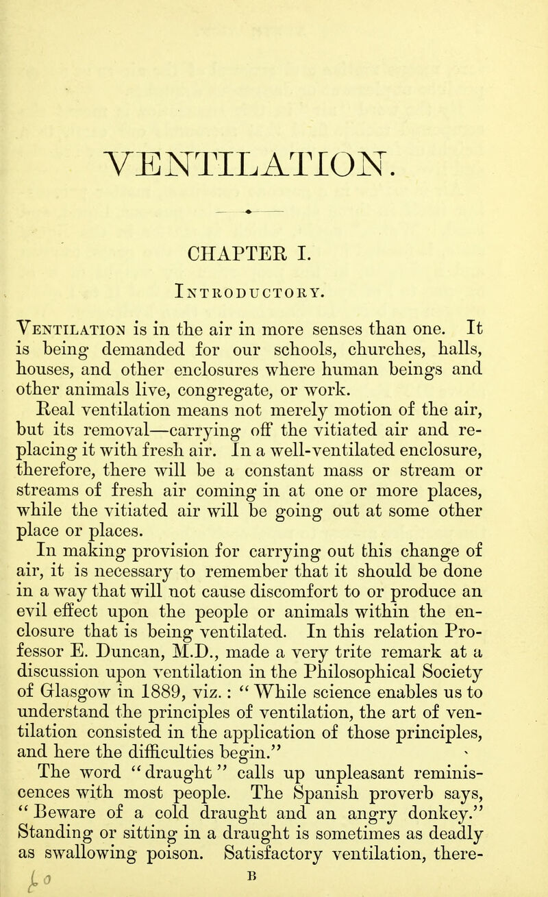 CHAPTER I. Introductory. Ventilation is in the air in more senses than one. It is being demanded for our schools, churches, halls, houses, and other enclosures where human beings and other animals live, congregate, or work. Real ventilation means not merely motion of the air, but its removal—carrying off the vitiated air and re- placing it with fresh air. In a well-ventilated enclosure, therefore, there will be a constant mass or stream or streams of fresh air coming in at one or more places, while the vitiated air will be going out at some other place or places. In making provision for carrying out this change of air, it is necessary to remember that it should be done in a way that will not cause discomfort to or produce an evil effect upon the people or animals within the en- closure that is being ventilated. In this relation Pro- fessor E. Duncan, M.D., made a very trite remark at a discussion upon ventilation in the Philosophical Society of Glasgow in 1889, viz.:  While science enables us to understand the principles of ventilation, the art of ven- tilation consisted in the application of those principles, and here the difficulties begin. The word draught calls up unpleasant reminis- cences with most people. The Spanish proverb says,  Beware of a cold draught and an angry donkey. Standing or sitting in a draught is sometimes as deadly as swallowing poison. Satisfactory ventilation, there- j.0 B