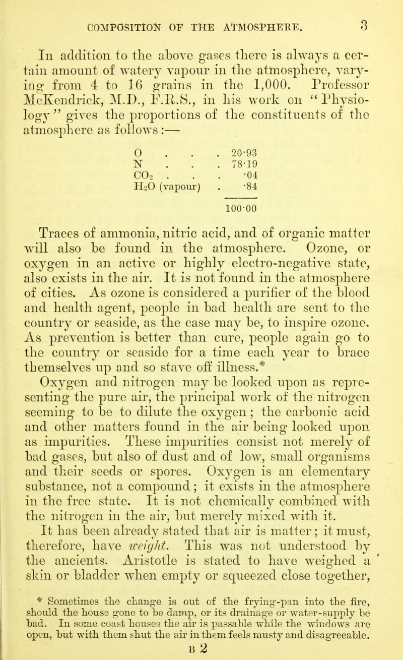 In addition to tlic above gases there is always a cer- tain amount of watery vapour in the atmosphere, vary- ing from 4 to 16 grains in the 1,000. Professor McKendrick, M.P., F.R.S., in his work on  Physio- logy  gives the proportions of the constituents of the atmosphere as follows :— 0 20-93 N 78-19 C02 . . . -04 H-O (vapour) . -84 100-00 Traces of ammonia, nitric acid, and of organic matter will also be found in the atmosphere. Ozone, or oxygen in an active or highly electro-negative state, also exists in the air. It is not found in the atmosphere of cities. As ozone is considered a purifier of the blood and health agent, people in bad health are sent to the country or seaside, as the case may be, to inspire ozone, As prevention is better than cure, people again go to the country or seaside for a time each year to brace themselves up and so stave off illness.* Oxygen and nitrogen may be looked upon as repre- senting the pure air, the principal work of the nitrogen seeming to be to dilute the oxygen; the carbonic acid and other matters found in the air being looked upon as impurities. These impurities consist not merely of bad gases, but also of dust and of low, small organisms and their seeds or spores. Oxygen is an elementary substance, not a compound; it exists in the atmosphere in the free state. It is not chemically combined with the nitrogen in the air, but merely mixed with it. It has been already stated that air is matter ; it must, therefore, have weight. This was not understood by the ancients. Aristotle is stated to have weighed a skin or bladder when empty or scpieezed close together, * Sometimes the change is out of the frying-pan into the fire, should the house g-one to be damp, or its drainage or water-supply be bad. In some coast houses the air is passable while the windows are open, but with them shut the air in them feels musty and disagreeable.