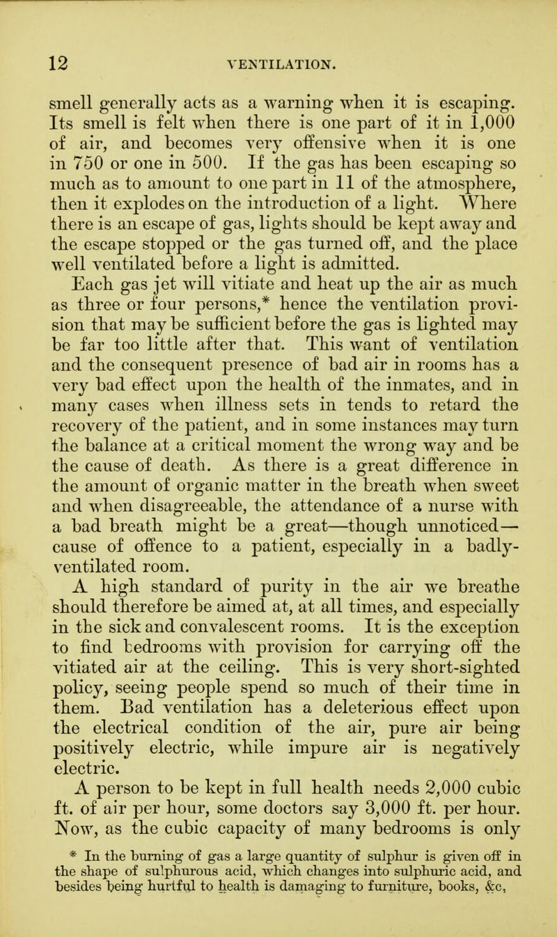 smell generally acts as a warning when it is escaping. Its smell is felt when there is one part of it in 1,000 of air, and becomes very offensive when it is one in 750 or one in 500. If the gas has been escaping so much as to amount to one part in 11 of the atmosphere, then it explodes on the introduction of a light. Where there is an escape of gas, lights should be kept away and the escape stopped or the gas turned off, and the place well ventilated before a light is admitted. Each gas jet will vitiate and heat up the air as much as three or four persons,* hence the ventilation provi- sion that may be sufficient before the gas is lighted may be far too little after that. This want of ventilation and the consequent presence of bad air in rooms has a very bad effect upon the health of the inmates, and in man}^ cases when illness sets in tends to retard the recovery of the patient, and in some instances may turn the balance at a critical moment the wrong way and be the cause of death. As there is a great difference in the amount of organic matter in the breath when sweet and when disagreeable, the attendance of a nurse with a bad breath might be a great—though unnoticed— cause of offence to a patient, especially in a badly- ventilated room. A high standard of purity in the air we breathe should therefore be aimed at, at all times, and especially in the sick and convalescent rooms. It is the exception to find bedrooms with provision for carrying off the vitiated air at the ceiling. This is very short-sighted policy, seeing people spend so much of their time in them. Bad ventilation has a deleterious effect upon the electrical condition of the air, pure air being positively electric, while impure air is negatively electric. A person to be kept in full health needs 2,000 cubic ft. of air per hour, some doctors say 3,000 ft. per hour. Now, as the cubic capacity of many bedrooms is only * In the burning of gas a large quantity of sulphur is given off in the shape of sulphurous acid, which changes into sulphuric acid, and besides being hurtful to health is damaging to furniture, books, &c,