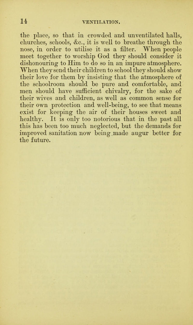 the place, so that in crowded and nnventilated halls, churches, schools, &c, it is well to breathe through the nose, in order to utilise it as a filter. When people meet together to worship God they should consider it dishonouring to Him to do so in an impure atmosphere. When they send their children to school they should show their love for them by insisting that the atmosphere of the schoolroom should be pure and comfortable, and men should have sufficient chivalry, for the sake of their wives and children, as well as common sense for their own protection and well-being, to see that means exist for keeping the air of their houses sweet and healthy. It is only too notorious that in the past all this has been too much neglected, but the demands for improved sanitation now being made augur better for the future.