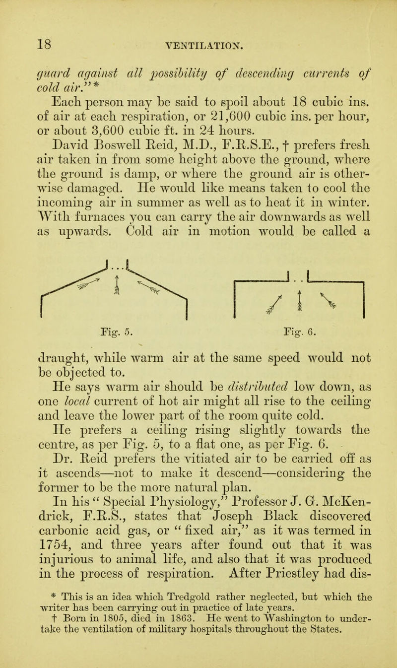 guard against all possibility of descending currents of cold air.* Each, person may be said to spoil about 18 cubic ins. of air at each respiration, or 21,600 cubic ins. per hour, or about 3,600 cubic ft. in 24 hours. David Boswell Eeid, M.D., F.R.S.E., f prefers fresh air taken in from some height above the ground, where the ground is damp, or where the ground air is other- wise damaged. He would like means taken to cool the incoming air in summer as well as to heat it in winter. With furnaces you can carry the air downwards as well as upwards. Cold air in motion would be called a draught, while warm air at the same speed would not be objected to. He says warm air should be distributed low down, as one local current of hot air might all rise to the ceiling and leave the lower part of the room quite cold. He prefers a ceiling rising slightly towards the centre, as per Fig. 5, to a flat one, as per Fig. 6. Dr. Reid prefers the vitiated air to be carried off as it ascends—not to make it descend—considering the former to be the more natural plan. In his  Special Physiology, Professor J. G. McKen- drick, F.R.S., states that Joseph Black discovered carbonic acid gas, or  fixed air, as it was termed in 1754, and three years after found out that it was injurious to animal life, and also that it was produced in the process of respiration. After Priestley had dis- * This is an idea which Tredgold rather neglected, but which the writer has been carrying out in practice of late years. f Born in 1805, died in 1863. He went to Washington to under- take the ventilation of military hospitals throughout the States.