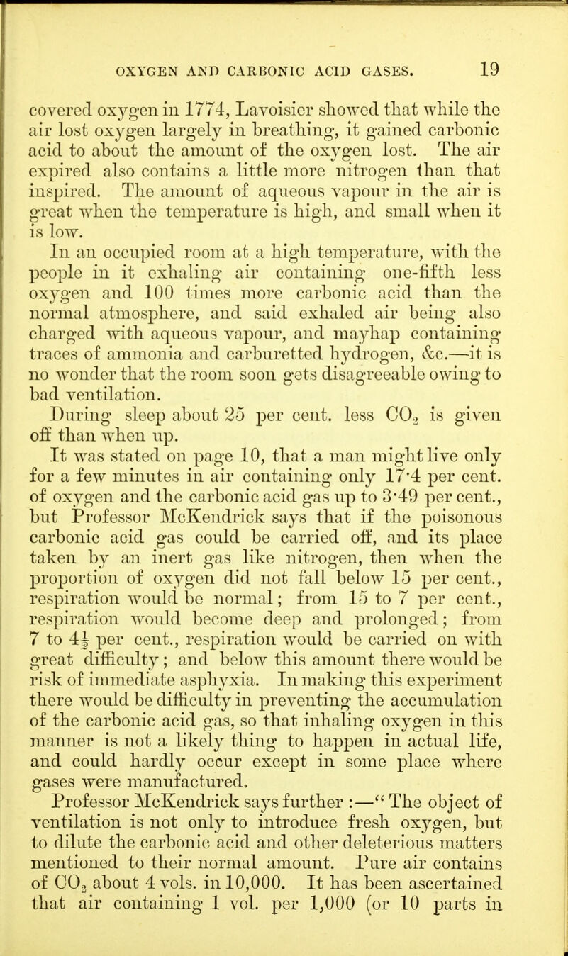 covered oxygen in 1774, Lavoisier showed that while the air lost oxygen largely in breathing, it gained carbonic acid to about the amount of the oxygen lost. The air expired also contains a little more nitrogen than that inspired. The amount of aqueous vapour in the air is great when the temperature is high, and small when it is low. In an occupied room at a high temperature, with the people in it exhaling air containing one-fifth less oxygen and 100 times more carbonic acid than the normal atmosphere, and said exhaled air being also charged with aqueous vapour, and mayhap containing traces of ammonia and carburetted h}rdrogen, &c.—it is no wonder that the room soon gets disagreeable owing to bad ventilation. During sleep about 25 per cent, less C02 is given off than when up. It was stated on page 10, that a man might live only for a few minutes in air containing only 17*4 per cent, of oxygen and the carbonic acid gas up to 3*49 per cent., but Professor McKendrick says that if the poisonous carbonic acid gas could be carried off, and its place taken by an inert gas like nitrogen, then when the proportion of oxygen did not fall below 15 per cent., respiration would be normal; from 15 to 7 per cent., respiration would become deep and prolonged; from 7 to 4j per cent., respiration would be carried on with great difficulty; and below this amount there would be risk of immediate asphyxia. In making this experiment there would be difficulty in preventing the accumulation of the carbonic acid gas, so that inhaling oxygen in this manner is not a likely thing to happen in actual life, and could hardly occur except in some place where gases were manufactured. Professor McKendrick says further :— The object of ventilation is not only to introduce fresh oxj^gen, but to dilute the carbonic acid and other deleterious matters mentioned to their normal amount. Pure air contains of C02 about 4 vols, in 10,000. It has been ascertained that air containing 1 vol. per 1,000 (or 10 parts in