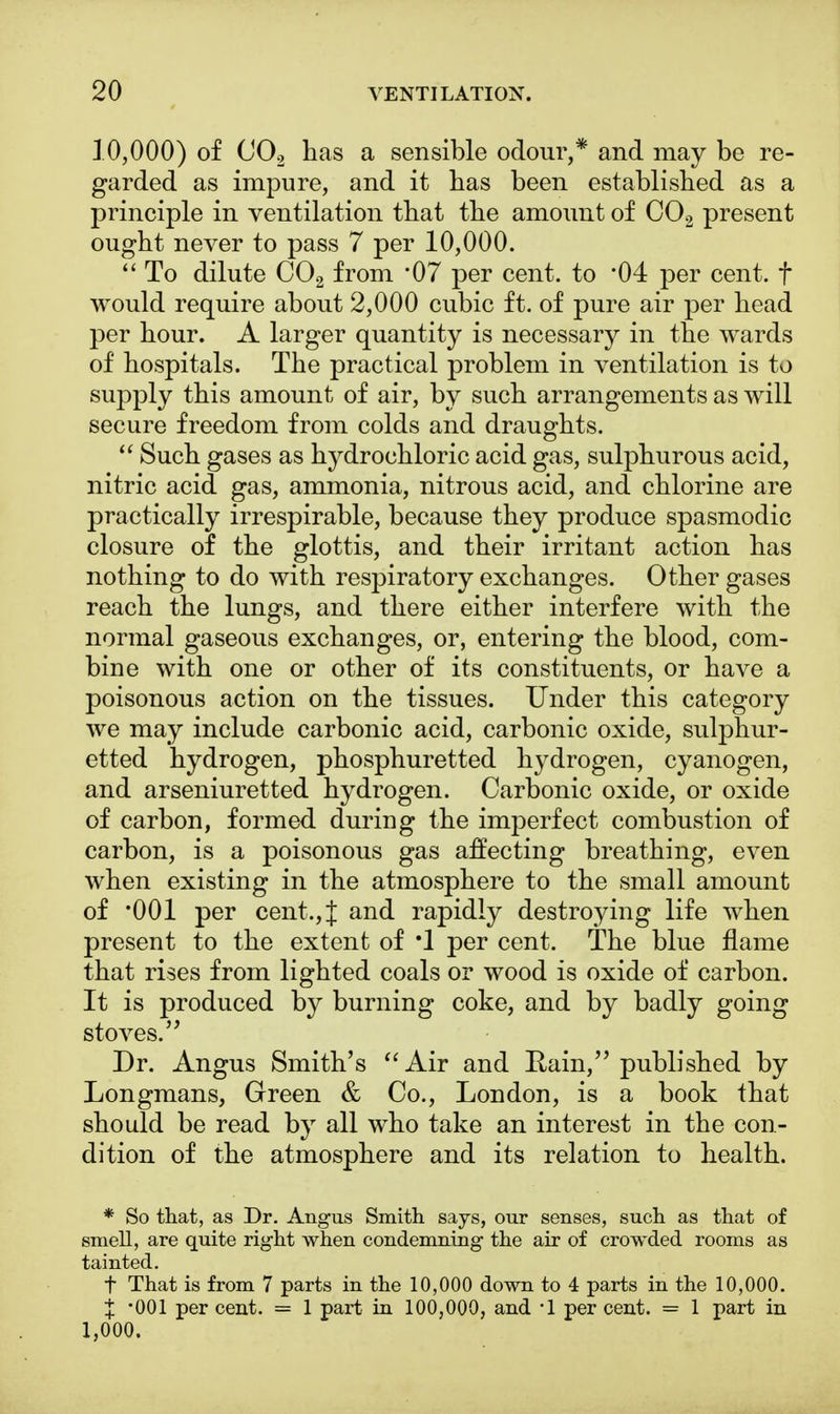 10,000) of C02 has a sensible odour,* and may be re- garded as impure, and it has been established as a principle in ventilation that the amount of C02 present ought never to pass 7 per 10,000.  To dilute C02 from '07 per cent, to *04 per cent, f would require about 2,000 cubic ft. of pure air per head per hour. A larger quantity is necessary in the wards of hospitals. The practical problem in ventilation is to supply this amount of air, by such arrangements as will secure freedom from colds and draughts.  Such gases as hydrochloric acid gas, sulphurous acid, nitric acid gas, ammonia, nitrous acid, and chlorine are practically irrespirable, because they produce spasmodic closure of the glottis, and their irritant action has nothing to do with respiratory exchanges. Other gases reach the lungs, and there either interfere with the normal gaseous exchanges, or, entering the blood, com- bine with one or other of its constituents, or have a poisonous action on the tissues. Under this category we may include carbonic acid, carbonic oxide, sulphur- etted hydrogen, phosphuretted hydrogen, cyanogen, and arseniuretted hydrogen. Carbonic oxide, or oxide of carbon, formed during the imperfect combustion of carbon, is a poisonous gas affecting breathing, even when existing in the atmosphere to the small amount of *001 per cent., J and rapidly destroying life when present to the extent of *1 per cent. The blue flame that rises from lighted coals or wood is oxide of carbon. It is produced by burning coke, and by badly going stoves. Dr. Angus Smith's Air and Rain, published by Longmans, Green & Co., London, is a book that should be read by all who take an interest in the con- dition of the atmosphere and its relation to health. * So that, as Dr. Angus Smith says, our senses, such as that of smell, are quite right when condemning the air of crowded rooms as tainted. f That is from 7 parts in the 10,000 down to 4 parts in the 10,000. X '001 per cent. = 1 part in 100,000, and '1 per cent. = 1 part in 1,000.