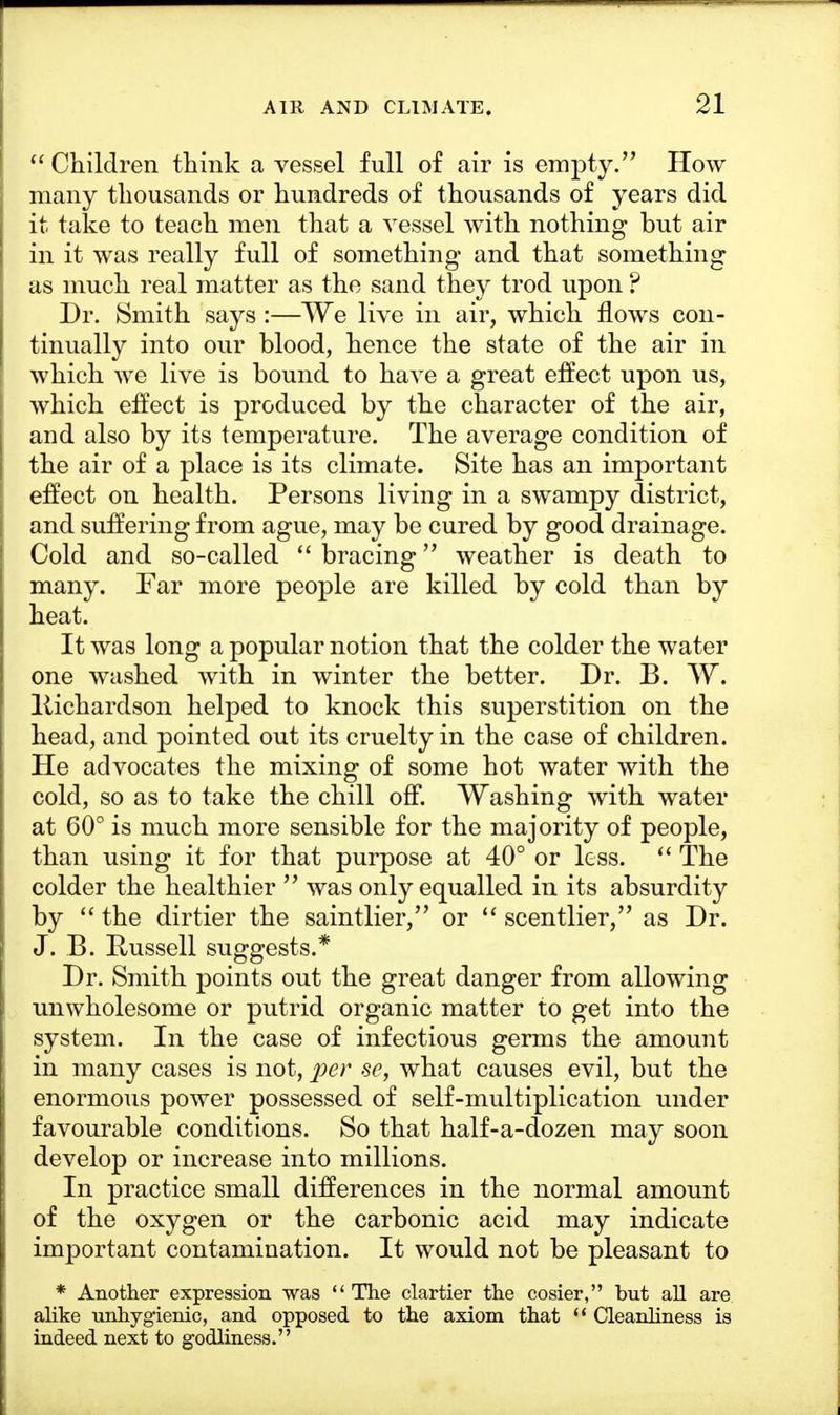 Children think a vessel full of air is empty. How many thousands or hundreds of thousands of years did it take to teach men that a vessel with nothing but air in it was really full of something and that something as much real matter as the sand they trod upon ? Dr. Smith says :—We live in air, which flows con- tinually into our blood, hence the state of the air in which we live is bound to have a great effect upon us, which effect is produced by the character of the air, and also by its temperature. The average condition of the air of a place is its climate. Site has an important effect on health. Persons living in a swampy district, and suffering from ague, may be cured by good drainage. Cold and so-called bracing weather is death to many. Far more people are killed by cold than by heat. It was long a popular notion that the colder the water one washed with in winter the better. Dr. B. W. Richardson helped to knock this superstition on the head, and pointed out its cruelty in the case of children. He advocates the mixing of some hot water with the cold, so as to take the chill off. Washing with water at 60° is much more sensible for the majority of people, than using it for that purpose at 40° or less. The colder the healthier was only equalled in its absurdity by the dirtier the saintlier, or scentlier, as Dr. J. B. Russell suggests.* Dr. Smith points out the great danger from allowing unwholesome or putrid organic matter to get into the system. In the case of infectious germs the amount in many cases is not, per se, what causes evil, but the enormous power possessed of self-multiplication under favourable conditions. So that half-a-dozen may soon develop or increase into millions. In practice small differences in the normal amount of the oxygen or the carbonic acid may indicate important contamination. It would not be pleasant to * Another expression was The clartier the cosier, but all are alike unhygienic, and opposed to the axiom that Cleanliness is indeed next to godliness.