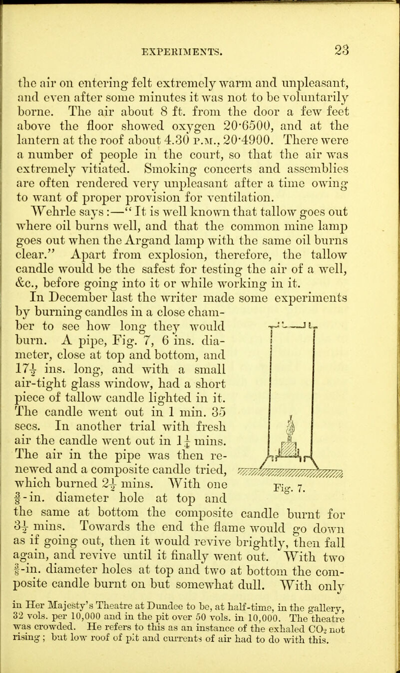the air on entering felt extremely warm and unpleasant, and even after some minutes it was not to be voluntarily borne. The air about 8 ft. from the door a few feet above the floor showed oxygen 20'6500, and at the lantern at the roof about 4.30 p.m., 20*4900. There were a number of people in the court, so that the air was extremely vitiated. Smoking concerts and assemblies are often rendered very unpleasant after a time owing to want of proper provision for ventilation. Wehrle says :— It is well known that tallow goes out where oil burns well, and that the common mine lamp goes out when the Argand lamp with the same oil burns clear. Apart from explosion, therefore, the tallow candle would be the safest for testing the air of a well, &c, before going into it or while working in it. In December last the writer made some experiments by burning candles in a close cham- ber to see how long they would ■yJ!——llj burn. A pipe, Fig. 7, 6 ins. dia- meter, close at top and bottom, and 17^ ins. long, and with a small air-tight glass window, had a short piece of tallow candle lighted in it. The candle went out in 1 min. 35 sees. In another trial with fresh air the candle went out in 1^ mins. rA The air in the pipe was then re- hJ-^r\ newed and a composite candle tried, ^/^zmm^m^^ which burned 2\ mins. With one -pw. 7. f-in. diameter hole at top and the same at bottom the composite candle burnt for 3^ mins. Towards the end the flame would go down as if going out, then it would revive brightly, then fall again, and revive until it finally went out. With two |-in. diameter holes at top and two at bottom the com- posite candle burnt on but somewhat dull. With only in Her Majesty's Theatre at Dundee to be, at half-time, in the gallery, 32 vols, per 10,000 and in the pit over 50 vols, in 10,000. The theatre was crowded. He refers to this as an instance of the exhaled CO_> not rising; but low roof of pit and cm-rents of air had to do with this.