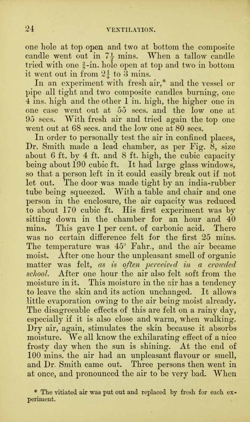 one hole at top open and two at bottom the composite candle went out in 7± mins. When a tallow candle tried with one f-in. hole open at top and two in bottom it went out in from 2j to 3 mins. In an experiment with fresh air,* and the vessel or pipe all tight and two composite candles burning, one 4 ins. high and the other 1 in. high, the higher one in one case went out at 55 sees, and the low one at 95 sees. With fresh air and tried again the top one wrent out at 68 sees, and the low one at 80 sees. In order to personally test the air in confined places, Dr. Smith made a lead chamber, as per Fig. 8, size about 6 ft. by 4 ft. and 8 ft. high, the cubic capacity being about 190 cubic ft. It had large glass windows, so that a person left in it could easily break out if not let out. The door was made tight by an india-rubber tube being squeezed. With a table and chair and one person in the enclosure, the air capacity was reduced to about 170 cubic ft. His first experiment was by sitting down in the chamber for an hour and 40 mins. This gave 1 per cent, of carbonic acid. There was no certain difference felt for the first 25 mins. The temperature was 45° Fahr., and the air became moist. After one hour the unpleasant smell of organic matter was felt, as is often perceived in a crowded school. After one hour the air also felt soft from the moisture in it. This moisture in the air has a tendency to leave the skin and its action unchanged. It allows little evaporation owing to the air being moist already. The disagreeable effects of this are felt on a rainy day, especially if it is also close and warm, when walking. Dry air, again, stimulates the skin because it absorbs moisture. We all know the exhilarating effect of a nice frosty day when the sun is shining. At the end of 100 mins. the air had an unpleasant flavour or smell, and Dr. Smith came out. Three persons then went in at once, and pronounced the air to be very bad. When * The vitiated air was put out and replaced by fresh for each ex- periment.