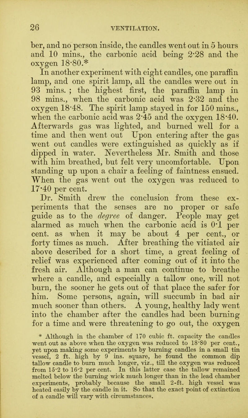 ber, and no person inside, the candles went out in 5 hours and 10 mins., the carbonic acid being 2*28 and the oxygen 18-80 * In another experiment with eight candles, one paraffin lamp, and one spirit lamp, all the candles were out in 93 mins. ; the highest first, the paraffin lamp in 98 mins., when the carbonic acid was 2*32 and the oxygen 18*48. The spirit lamp stayed in for 150 mins., when the carbonic acid was 2*45 and the oxygen 18*40. Afterwards gas was lighted, and burned well for a time and then went out Upon entering after the gas went out candles were extinguished as quickly as if dipped in water. Nevertheless Mr. Smith and those with him breathed, but felt very uncomfortable. Upon standing up upon a chair a feeling of faintness ensued. When the gas went out the oxygen was reduced to 17*40 per cent. Dr. Smith drew the conclusion from these ex- periments that the senses are no proper or safe guide as to the degree of danger. People may get alarmed as much when the carbonic acid is 0*1 per cent, as when it may be about 4 per cent., or forty times as much. After breathing the vitiated air above described for a short time, a great feeling of relief was experienced after coming out of it into the fresh air. Although a man can continue to breathe where a candle, and especially a tallow one, will not burn, the sooner he gets out of that place the safer for him. Some persons, again, will succumb in bad air much sooner than others. A young, healthy lady went into the chamber after the candles had been burning for a time and were threatening to go out, the oxygen * Although in the chamber of 170 cubic ft. capacity the candles went out as above when the oxygen was reduced to 18'80 per cent., yet upon making some experiments by burning candles in a small tin vessel, 2 ft. high by 9 ins. square, he found the common dip tallow candle to burn much longer, viz., till the oxygen was reduced from 15*2 to 16*2 per cent. In this latter case the tallow remained melted below the burning wick much longer than in the lead chamber experiments, probably because the small 2-ft. high vessel was heated easily by the candle in it. So that the exact point of extinction of a candle will vary with circumstances.
