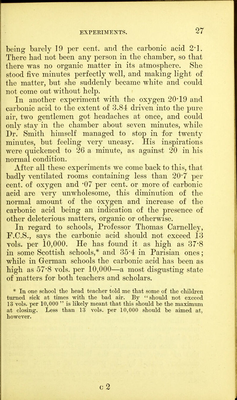 being barely 19 per cent, and the carbonic acid 2*1. There had not been any person in the chamber, so that there was no organic matter in its atmosphere. She stood five minutes perfectly well, and making light of the matter, but she suddenly became white and could not come out without help. In another experiment with the oxygen 20*19 and carbonic acid to the extent of 3.8-i driven into the pure air, two gentlemen got headaches at once, and could only stay in the chamber about seven minutes, while Dr. Smith himself managed to stop in for twenty minutes, but feeling very uneasy. His inspirations were quickened to 26 a minute, as against 20 in his normal condition. After all these experiments we come back to this, that badly ventilated rooms containing less than 20*7 per cent, of oxygen and *07 per cent, or more of carbonic acid are very unwholesome, this diminution of the normal amount of the oxygen and increase of the carbonic acid being an indication of the presence of other deleterious matters, organic or otherwise. In regard to schools, Professor Thomas Carnelley, F.C.S., says the carbonic acid should not exceed 13 vols, per 10,000. He has found it as high as 37*8 in some Scottish schools,* and 35*4 in Parisian ones; while in German schools the carbonic acid has been as high as 57*8 vols, per 10,000—a most disgusting state of matters for both teachers and scholars. * In one school the head teacher told me that some of the children turned sick at times with the bad air. By '' should not exceed 13 vols, per 10,000  is likely meant that this should be the maximum at closing. Less than 13 vols, per 10,000 should be aimed at, however. 0.2