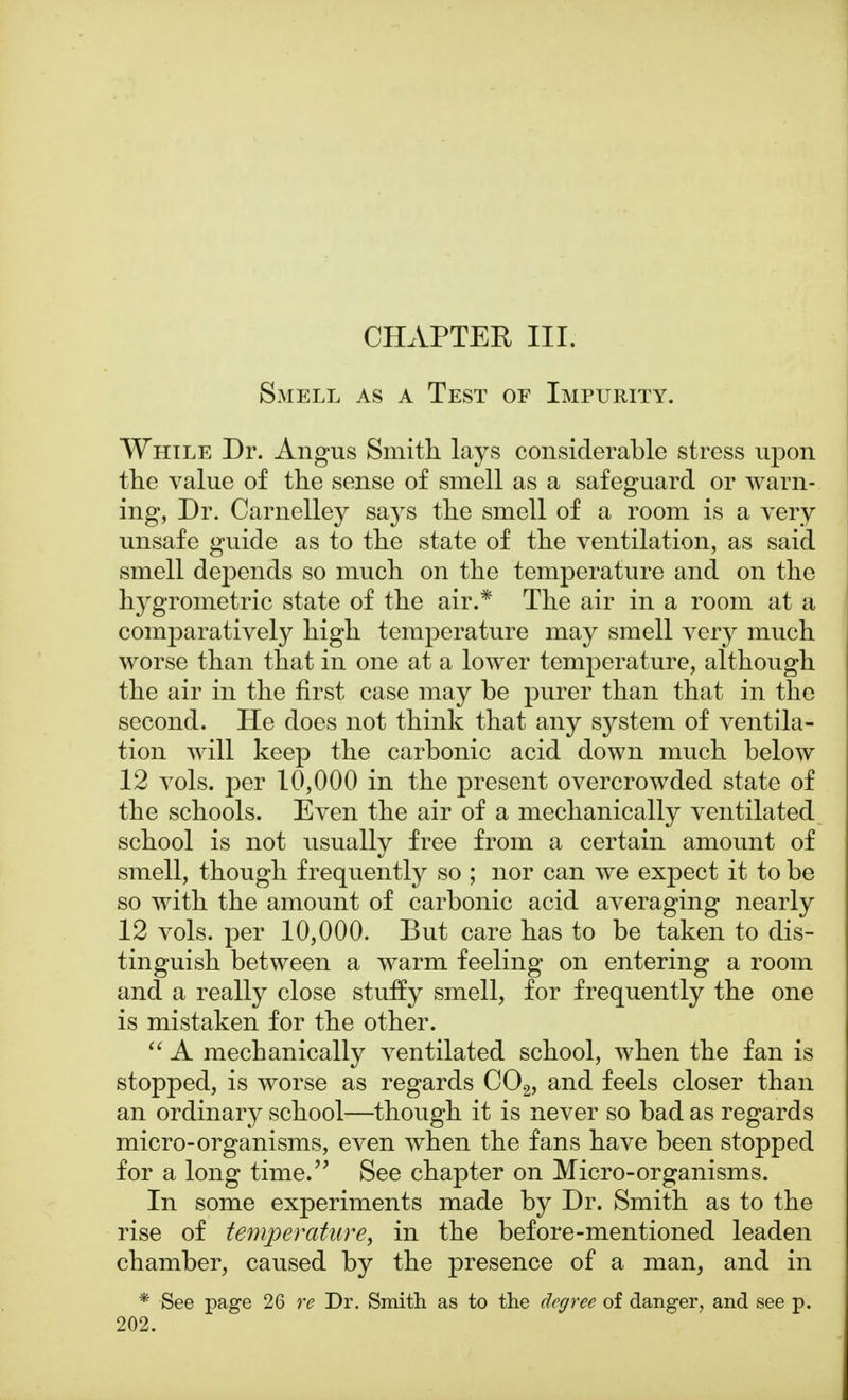 Smell as a Test of Impurity. While Dr. Angus Smith lays considerable stress upon the value of the sense of smell as a safeguard or warn- ing, Dr. Carnelley says the smell of a room is a very unsafe guide as to the state of the ventilation, as said smell depends so much on the temperature and on the hygrometric state of the air.* The air in a room at a comparatively high temperature may smell very much worse than that in one at a lower temperature, although the air in the first case may be purer than that in the second. He does not think that any system of ventila- tion will keep the carbonic acid down much below 12 vols, per 10,000 in the present overcrowded state of the schools. Even the air of a mechanically ventilated school is not usually free from a certain amount of smell, though frequently so ; nor can we expect it to be so with the amount of carbonic acid averaging nearly 12 vols, per 10,000. But care has to be taken to dis- tinguish between a warm feeling on entering a room and a really close stuffy smell, for frequently the one is mistaken for the other.  A mechanically ventilated school, when the fan is stopped, is worse as regards C02, and feels closer than an ordinary school—though it is never so bad as regards micro-organisms, even when the fans have been stopped for a long time. See chapter on Micro-organisms. In some experiments made by Dr. Smith as to the rise of temperature, in the before-mentioned leaden chamber, caused by the presence of a man, and in * See page 26 re Dr. Smith as to the degree of danger, and see p. 202.