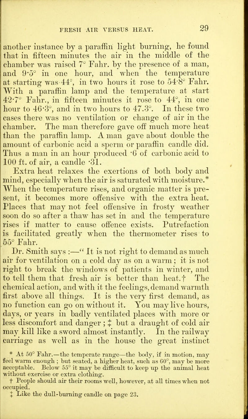 FRESH AIR VERSUS HEAT. another instance by a paraffin light burning, he found that in fifteen minutes the air in the middle of the chamber was raised 7° Fahr. by the presence of a man, and 9'5° in one hour, and when the temperature at starting was-44°, in two hours it rose to 54-8° Fahr. With a paraffin lamp and the temperature at start 42'7° Fahr., in fifteen minutes it rose to 44°, in one hour to 463°, and in two hours to 47.3°. In these two cases there was no ventilation or change of air in the chamber. The man therefore gave off much more heat than the paraffin lamp. A man gave about double the amount of carbonic acid a sperm or paraffin candle did. Thus a man in an hour produced *G of carbonic acid to 100 ft. of air, a candle *31. Extra heat relaxes the exertions of both body and mind, especially when the air is saturated with moisture.* When the temperature rises, and organic matter is pre- sent, it becomes more offensive with the extra heat. Places that may not feel offensive in frosty weather soon do so after a thaw has set in and the temperature rises if matter to cause offence exists. Putrefaction is facilitated greatly when the thermometer rises to .55° Fahr. Dr. Smith says :— It is not right to demand as much air for ventilation on a cold day as on a warm; it is not right to break the windows of patients in winter, and to tell them that fresh air is better than heat.f The chemical action, and with it the feelings, demand warmth first above all things. It is the very first demand, as no function can go on without it. You may live hours, days, or years in badly ventilated places with more or less discomfort and danger ; J but a draught of cold air may kill like a sword almost instantly. In the railway carriage as well as in the house the great instinct * At 50° Fahr.—the temperate range—the body, if in motion, may feel warm enough ; but seated, a higher heat, such as 60°, may be more acceptable. Below 55° it may be difficult to keep up the animal heat without exercise or extra clothing-. f People should air their rooms well, however, at all times when not occupied. X Like the dull-burning candle on page 23.
