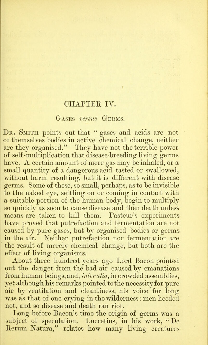 Gases versus Germs. Dr. Smith points out that  gases and acids are not of themselves bodies in active chemical change, neither are they organised. They have not the terrible power of self-multiplication tha t disease-breeding living germs have. A certain amount of mere gas may be inhaled, or a small quantity of a dangerous acid tasted or swallowed, without harm resulting, but it is different with disease germs. Some of these, so small, perhaps, as to be invisible to the naked eye, settling on or coming in contact with a suitable portion of the human body, begin to multiply so quickly as soon to cause disease and then death unless means are taken to kill them. Pasteur's experiments have proved that putrefaction and fermentation are not caused by pure gases, but by organised bodies or germs in the air. Neither putrefaction nor fermentation are the result of merely chemical change, but both are the effect of living organisms. About three hundred years ago Lord Bacon pointed out the danger from the bad air caused by emanations from human beings, and, inter alia, in crowded assemblies, yet although his remarks pointed to the necessity for pure air by ventilation and cleanliness, his voice for long was as that of one crying in the wilderness: men heeded not, and so disease and death ran riot. Long before Bacon's time the origin of germs was a subject of speculation. Lucretius, in his work, De Rerum Natura, relates how many living creatures