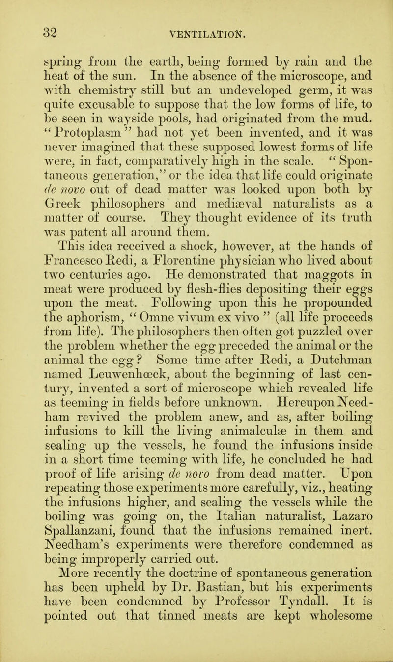 spring from the earth, being formed by rain and the heat of the sun. In the absence of the microscope, and with chemistry still but an undeveloped germ, it was quite excusable to suppose that the low forms of life, to be seen in wayside pools, had originated from the mud.  Protoplasm  had not yet been invented, and it was never imagined that these supposed lowest forms of life were, in fact, comparatively high in the scale.  Spon- taneous generation, or the idea that life could originate de novo out of dead matter was looked upon both by Greek philosophers and mediaeval naturalists as a matter of course. They thought evidence of its truth was patent all around them. This idea received a shock, however, at the hands of Francesco Redi, a Florentine physician who lived about two centuries ago. He demonstrated that maggots in meat were produced by flesh-flies depositing their eggs upon the meat. Following upon this he propounded the aphorism,  Omne vivumex vivo  (all life proceeds from life). The philosophers then often got puzzled over the problem whether the egg preceded the animal or the animal the egg ? Some time after Redi, a Dutchman named Leuwenhceck, about the beginning of last cen- tury, invented a sort of microscope which revealed life as teeming in fields before unknown. Hereupon Need - ham revived the problem anew, and as, after boiling infusions to kill the living animalculae in them and sealing up the vessels, he found the infusions inside in a short time teeming with life, he concluded he had proof of life arising de novo from dead matter. Upon repeating those experiments more carefully, viz., heating the infusions higher, and sealing the vessels while the boiling was going on, the Italian naturalist, Lazaro Spallanzani, found that the infusions remained inert. JNeedham's experiments were therefore condemned as being improperly carried out. More recently the doctrine of spontaneous generation has been upheld by Dr. Bastian, but his experiments have been condemned by Professor Tyndall. It is pointed out that tinned meats are kept wholesome