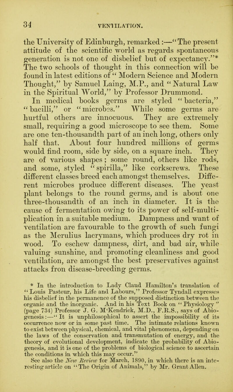 the University of Edinburgh, remarked :—The present attitude of the scientific world as regards spontaneous generation is not one of disbelief but of expectancy.* The two schools of thought in this connection will be found in latest editions of  Modern Science and Modern Thought, by Samuel Laing, M.P., and  Natural Law in the Spiritual World, by Professor Drummond. In medical books germs are styled  bacteria, bacilli, or microbes. While some germs are hurtful others are innocuous. They are extremely small, requiring a good microscope to see them. Some are one ten-thousandth part of an inch long, others only half that. About four hundred millions of germs would find room, side by side, on a square inch. They are of various shapes ; some round, others like rods, and some, styled  spirilla, like corkscrews. These different classes breed each amongst themselves. Diffe- rent microbes produce different diseases. The yeast plant belongs to the round germs, and is about one three-thousandth of an inch in diameter. It is the cause of fermentation owing to its power of self-multi- plication in a suitable medium. Dampness and want of ventilation are favourable to the growth of such fungi as the Merulius lacrymans, which produces dry rot in wood. To eschew dampness, dirt, and bad air, while valuing sunshine, and promoting cleanliness and good ventilation, are amongst the best preservatives against attacks fron disease-breeding germs. * In the introduction to Lady Claud Hamilton's translation of  Louis Pasteur, his Life and Labours, Professor Tyndall expresses his disbelief in the permanence of the supposed distinction between the organic and the inorganic. And in his Text Book on  Physiology  (page 734) Professor J. Gr. M'Kendrick, M.D., F.R.S., says of Abio- genesis:—It is unphilosophical to assert the impossibility of its occurrence now or in some past time. The intimate relations known to exist between physical, chemical, and vital phenomena, depending on the laws of the conservation and transmutation of energy, and the theory of evolutional development, indicate the probability of Abio- genesis, and it is one of the problems of biological science to ascertain the conditions in which this may occur. See also the New Hevietv for March, 1890, in which there is an inte- resting article on The Origin of Animals, by Mr. Grant Allen.