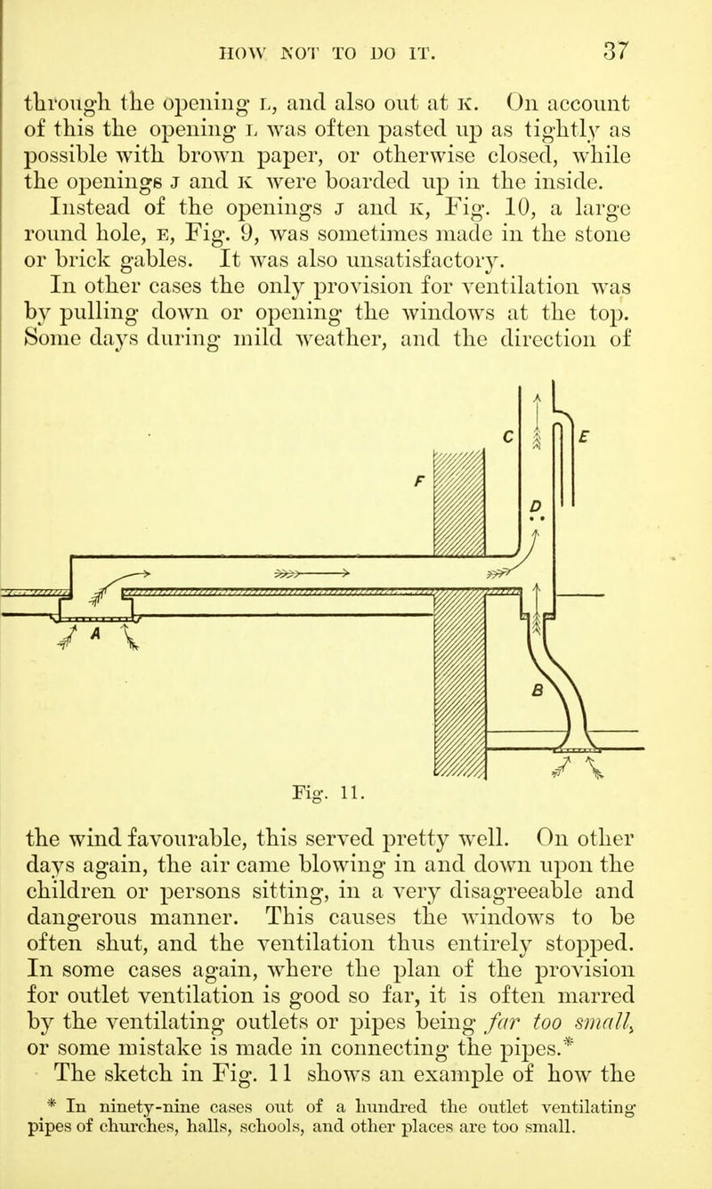 through, the opening L, and also out at K. On account of this the opening l was often pasted up as tightly as possible with brown paper, or otherwise closed, while the openings j and K were boarded up in the inside. Instead of the openings j and k, Fig. 10, a large round hole, e, Fig. 9, was sometimes made in the stone or brick gables. It was also unsatisfactory. In other cases the only provision for ventilation was by pulling down or opening the windows at the top. Some days during mild weather, and the direction of F IP §1 c D ; \ E ' >p # Uu;,„„„-,„„. — 111 Fig. 11. the wind favourable, this served pretty well. On other days again, the air came blowing in and down upon the children or persons sitting, in a very disagreeable and dangerous manner. This causes the windows to be often shut, and the ventilation thus entirely stopped. In some cases again, where the plan of the provision for outlet ventilation is good so far, it is often marred by the ventilating outlets or pipes being far too smal^ or some mistake is made in connecting the pipes.* The sketch in Fig. 11 shows an example of how the * In ninety-nine cases out of a hundred the outlet ventilating pipes of churches, halls, schools, and other places are too small.