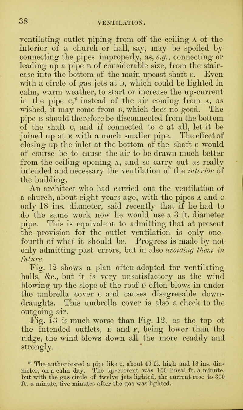 ventilating outlet piping from off the ceiling a of the interior of a church or hall, say, may be spoiled by connecting the pipes improperly, as, e.g., connecting or leading up a pipe b of considerable size, from the stair- case into the bottom of the main upcast shaft c. Even with a circle of gas jets at n, which could be lighted in calm, warm weather, to start or increase the up-current in the pipe c,* instead of the air coming from A, as wished, it may come from b, which does no good. The pipe b should therefore be disconnected from the bottom of the shaft c, and if connected to c at all, let it be joined up at e with a much smaller pipe. The effect of closing up the inlet at the bottom of the shaft c would of course be to cause the air to be drawn much better from the ceiling opening a, and so carry out as really intended and necessary the ventilation of the interior of the building. An architect who had carried out the ventilation of a church, about eight years ago, with the pipes a and c only 18 ins. diameter, said recently that if he had to do the same work now he would use a 3 ft. diameter pipe. This is equivalent to admitting that at present the provision for the outlet ventilation is only one- fourth of what it should be. Progress is made by not only admitting past errors, but in also avoiding them in future. Fig. 12 shows a plan often adopted for ventilating halls, &c, but it is very unsatisfactory as the wind blowing up the slope of the roof D often blows in under the umbrella cover c and causes disagreeable down- draughts. This umbrella cover is also a check to the outgoing air. Fig. 13 is much worse than Fig. 12, as the top of the intended outlets, e and f, being lower than the ridge, the wind blows down all the more readily and strongly. * The author tested a pipe like c, about 40 ft. high and 18 ins. dia- meter, on a calm day. The up-current was 160 lineal ft. a minute, but with the gas circle of twelve jets lighted, the current rose to 300 ft. a minute, five minutes after the gas was lighted.