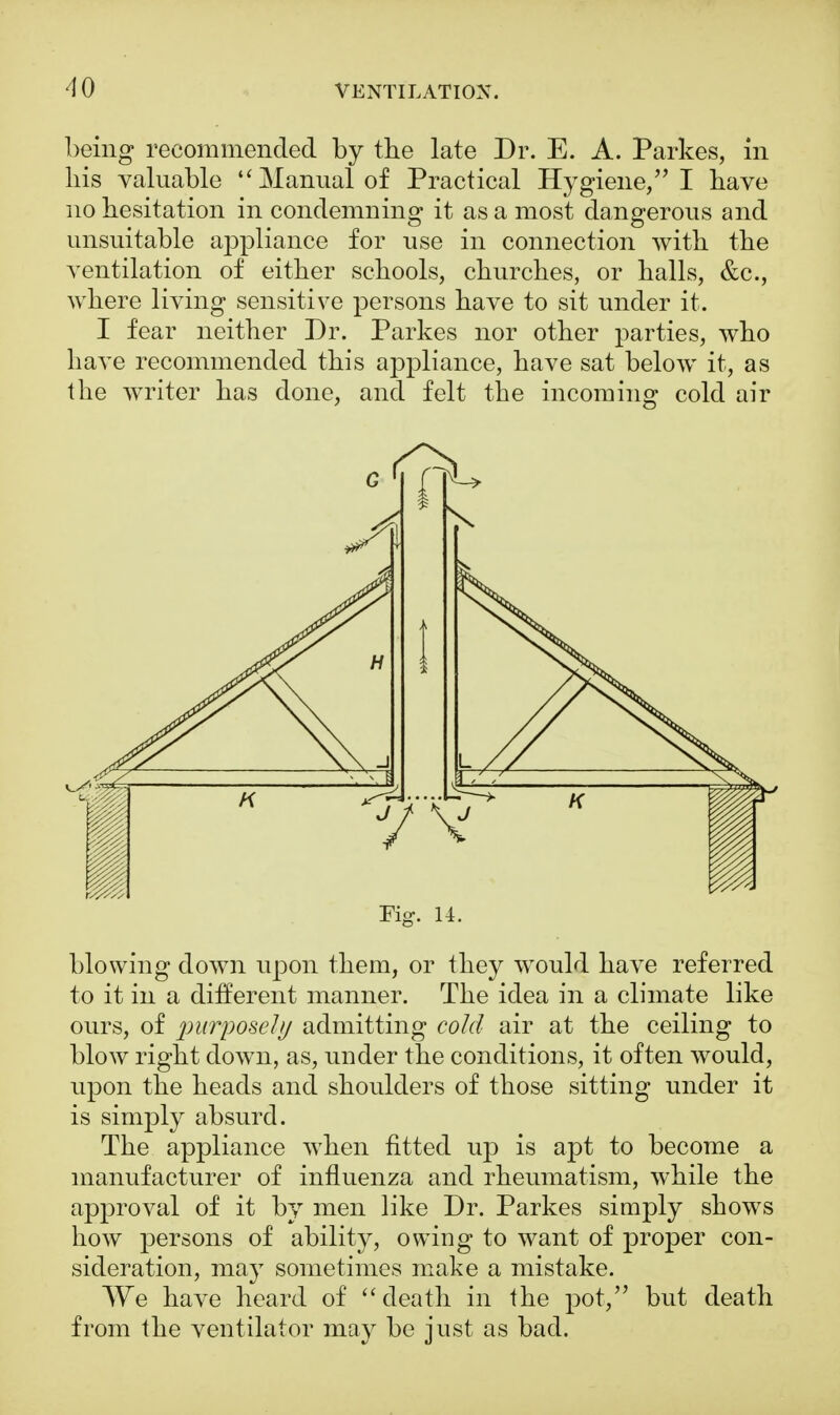 being recommended by the late Dr. E. A. Parkes, in his valuable Manual of Practical Hygiene, I have no hesitation in condemning it as a most dangerous and unsuitable appliance for use in connection with the ventilation of either schools, churches, or halls, &c, where living sensitive persons have to sit under it. I fear neither Dr. Parkes nor other parties, who have recommended this appliance, have sat below it, as the writer has done, and felt the incoming cold air blowing down upon them, or they would have referred to it in a different manner. The idea in a climate like ours, of purposely admitting cold air at the ceiling to blow right down, as, under the conditions, it often would, upon the heads and shoulders of those sitting under it is simply absurd. The appliance when fitted up is apt to become a manufacturer of influenza and rheumatism, while the approval of it by men like Dr. Parkes simply shows how persons of ability, owing to want of proper con- sideration, may sometimes make a mistake. We have heard of  death in the pot, but death from the ventilator may be just as bad.