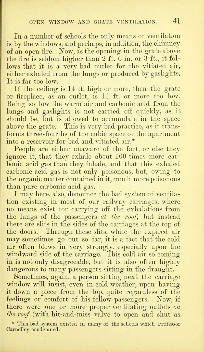 Iii a number of schools the only means of ventilation is by the windows, and perhaps, in addition, the chimney of an open fire. Now, as the opening in the grate above the fire is seldom higher than 2 ft. 6 in. or 3 ft., it fol- lows that it is a very bad outlet for the vitiated air, either exhaled from the lungs or produced by gaslights. It is far too low. If the ceiling is 14 ft. high or more, then the grate or fireplace, as an outlet, is 11 ft. or more too low. Being so low the warm air and carbonic acid from the lungs and gaslights is not carried off quickly, as it should be, but is allowed to accumulate in the space above the grate. This is very bad practice, as it trans- forms three-fourths of the cubic space of the apartment into a reservoir for bad and vitiated air.* People are either unaware of the fact, or else they ignore it, that they exhale about 100 times more car- bonic acid gas than they inhale, and that this exhaled carbonic acid gas is not only poisonous, but, owing to the organic matter contained in it, much more poisonous than pure carbonic acid gas. I may here, also, denounce the bad system of ventila- tion existing in most of our railway carriages, where no means exist for carrying off the exhalations from the lungs of the passengers at the roof, but instead there are slits in the sides of the carriages at the top of the doors. Through these slits, while the expired air may sometimes go out so far, it is a fact that the cold air often blows in very strongly, especially upon the windward side of the carriage. This cold air so coming in is not only disagreeable, but it is also often highly dangerous to many passengers sitting in the draught. Sometimes, again, a person sitting next the carriage window will insist, even in cold weather, upon having it down a piece from the top, quite regardless of the feelings or comfort of his fellow-passengers. Now, if there were one or more proper ventilating outlets cn the roof (with hit-and-miss valve to open and shut as * This bad system existed in many of the schools which Professor Carnelley condemned.