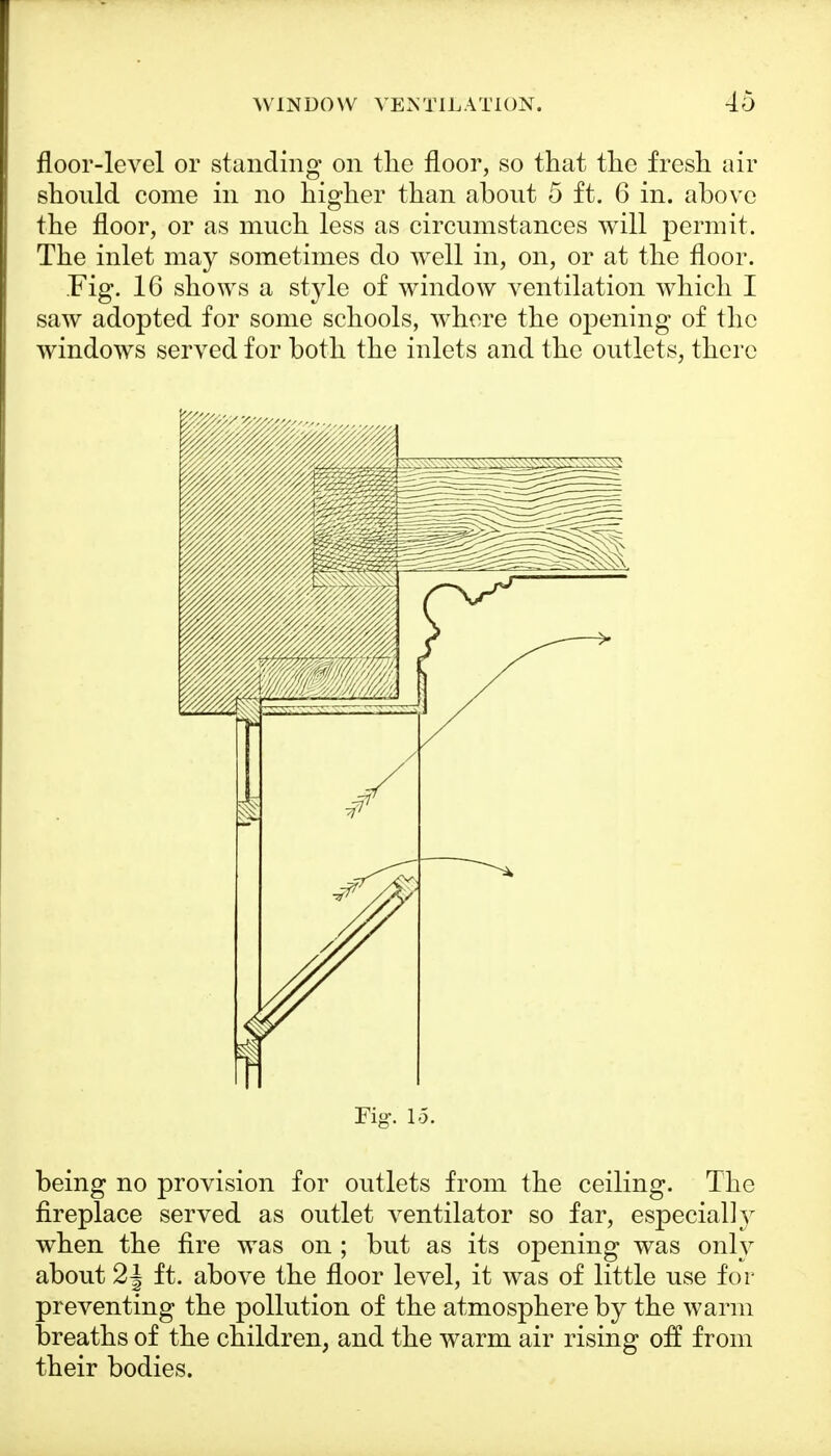 floor-level or standing on the floor, so that the fresh air should come in no higher than about 5 ft. 6 in. above the floor, or as much less as circumstances will permit. The inlet may sometimes do well in, on, or at the floor. Fig. 16 shows a style of window ventilation which I saw adopted for some schools, whore the opening of the windows served for both the inlets and the outlets, there Fig. 15. being no provision for outlets from the ceiling. The fireplace served as outlet ventilator so far, especially when the fire was on ; but as its opening was only about 2J ft. above the floor level, it was of little use for preventing the pollution of the atmosphere by the warm breaths of the children, and the warm air rising off from their bodies.
