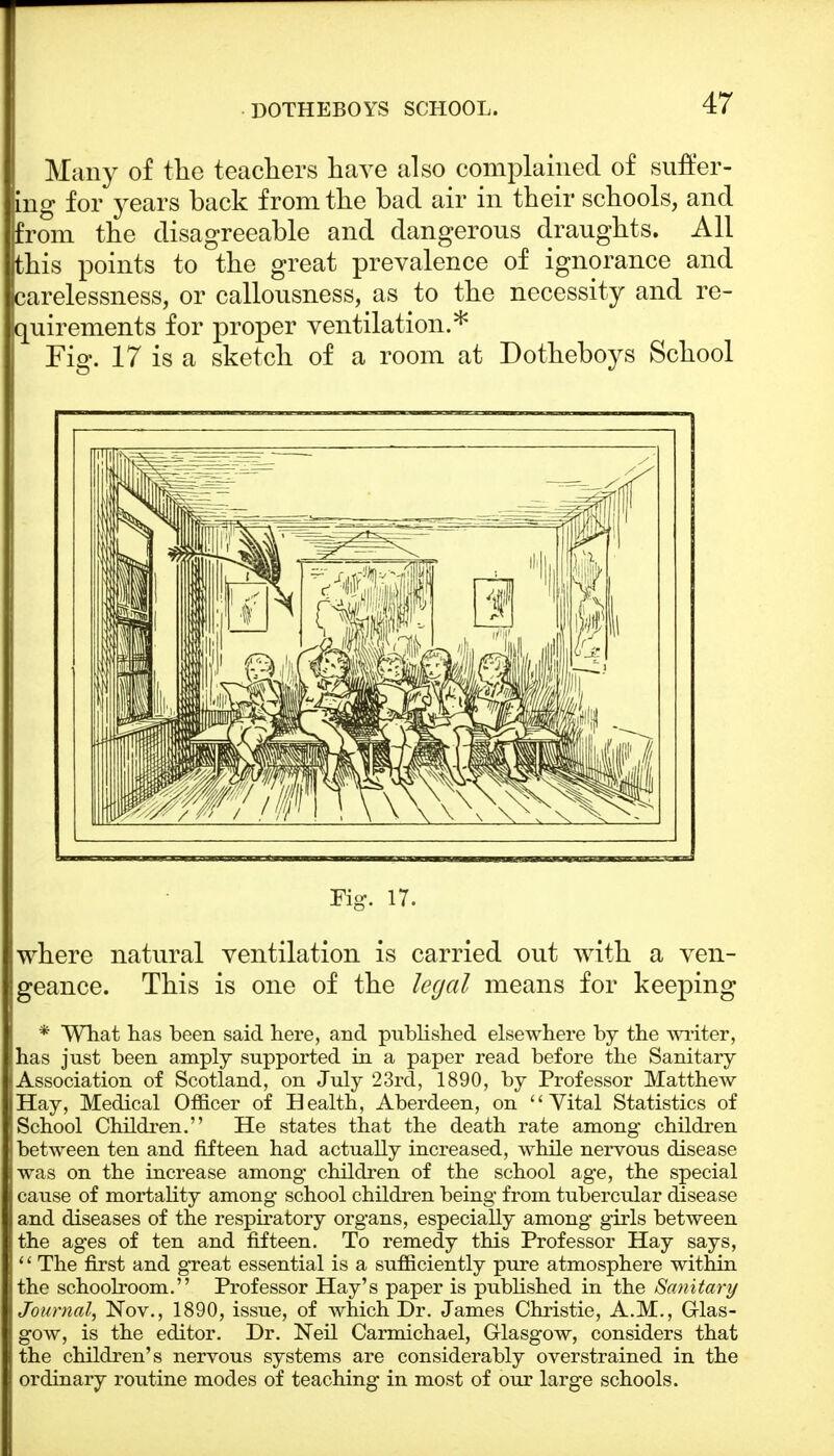 DOTHEBOYS SCHOOL. Many of the teachers have also complained of suffer- ing for years back from the bad air in their schools, and prom the disagreeable and dangerous draughts. All this points to the great prevalence of ignorance and carelessness, or callousness, as to the necessity and re- quirements for proper ventilation.* Fig. 17 is a sketch of a room at Dotheboys School Fig. 17. where natural ventilation is carried out with a ven- geance. This is one of the legal means for keeping * What has been said here, and published elsewhere by the writer, has just been amply supported in a paper read before the Sanitary Association of Scotland, on July 23rd, 1890, by Professor Matthew- Hay, Medical Officer of Health, Aberdeen, on Vital Statistics of School Children. He states that the death rate among children between ten and fifteen had actually increased, while nervous disease was on the increase among children of the school age, the special cause of mortality among school children being from tubercular disease and diseases of the respiratory organs, especially among girls between the ages of ten and fifteen. To remedy this Professor Hay says, '' The first and great essential is a sufficiently pure atmosphere within the schoolroom. Professor Hay's paper is published in the Sanitary Journal, Nov., 1890, issue, of which Dr. James Christie, A.M., Glas- gow, is the editor. Dr. Neil Carmichael, Glasgow, considers that the children's nervous systems are considerably overstrained in the ordinary routine modes of teaching in most of our large schools.