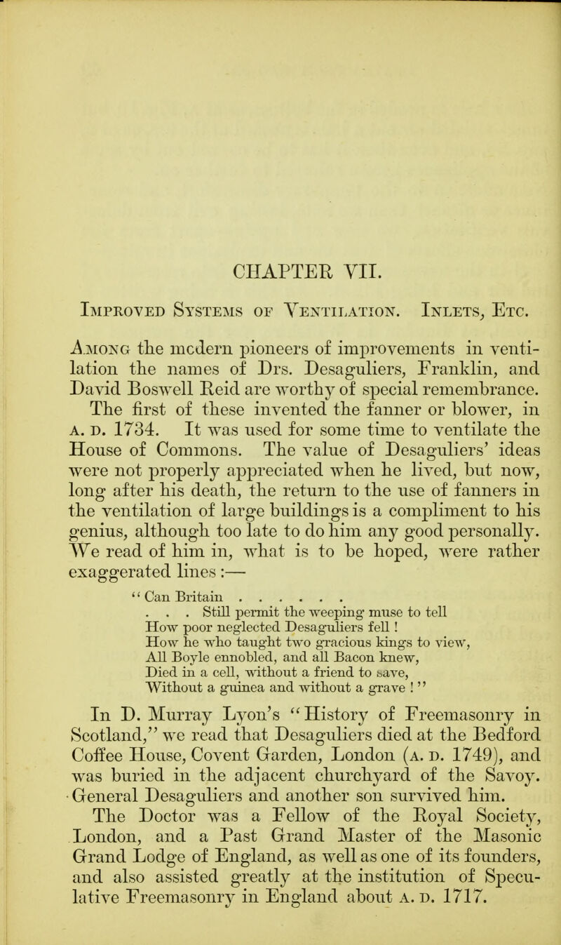 CHAPTER VII. Improved Systems or Ventilation. Inlets, Etc. Among the modern pioneers of improvements in venti- lation the names of Drs. Desaguliers, Franklin, and David Boswell Reid are worthy of special remembrance. The first of these invented the fanner or blower, in A. d. 1734. It was used for some time to ventilate the House of Commons. The value of Desaguliers' ideas were not properly appreciated when he lived, but now, long after his death, the return to the use of fanners in the ventilation of large buildings is a compliment to his genius, although too late to do him any good personally. We read of him in, what is to be hoped, were rather exaggerated lines:— '' Can Britain . . . Still permit the weeping muse to tell How poor neglected Desaguliers fell ! How lie who taught two gracious kings to view, All Boyle ennobled, and all Bacon knew, Died in a cell, without a friend to save, Without a guinea and without a grave !'' In D. Murray Lyon's History of Freemasonry in Scotland/' we read that Desaguliers died at the Bedford Coffee House, Covent Garden, London (a. d. 1749), and was buried in the adjacent churchyard of the Savoy. General Desaguliers and another son survived him. The Doctor was a Fellow of the Royal Society, London, and a Past Grand Master of the Masonic Grand Lodge of England, as well as one of its founders, and also assisted greatly at the institution of Specu- lative Freemasonry in England about a. d. 1717.