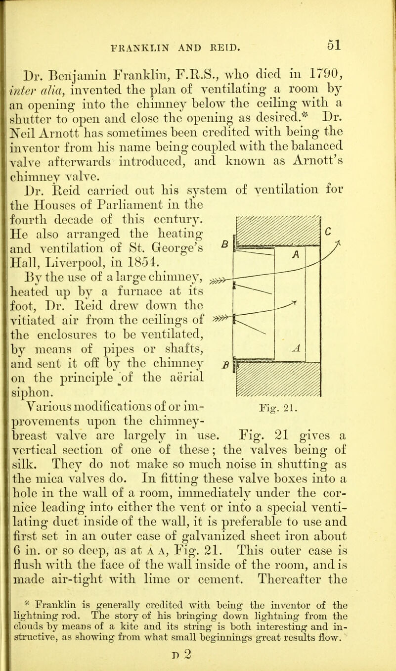 FRANKLIN AND REID. Dr. Benjamin Franklin, F.R.S., who died in 1790, inter alia, invented the plan of ventilating a room by an opening into the chimney below the ceiling with a shutter to open and close the opening as desired.* Dr. Neil Arnott has sometimes been credited with being the inventor from his name being coupled with the balanced valve afterwards introduced, and known as Arnott's chimney valve. Dr. Reid carried out his system of ventilation for the Houses of Parliament in the fourth decade of this century. He also arranged the heating and ventilation of St. George's Hall, Liverpool, in 1854. By the use of a large chimney, heated up by a furnace at its foot, Dr. Reid drew down the vitiated air from the ceilings of the enclosures to be ventilated, by means of pipes or shafts, and sent it off by the chimney on the principle ^of the aerial siphon. Various modifications of or im- provements upon the chimney- breast valve are largely in use. Fig. 21 gives a vertical section of one of these; the valves being of silk. They do not make so much noise in shutting as the mica valves do. In fitting these valve boxes into a hole in the wall of a room, immediately under the cor- nice leading into either the vent or into a special venti- lating duct inside of the wall, it is preferable to use and first set in an outer case of galvanized sheet iron about 6 in. or so deep, as at a a, Fig. 21. This outer case is flush with the face of the wall inside of the room, and is made air-tight with lime or cement. Thereafter the * Franklin is generally credited with being the inventor of the lightning rod. The story of his bringing down lightning from the ! clonds by means of a kite and its string is both interesting and in- structive, as showing' from what small beginnings great results flow. n 2