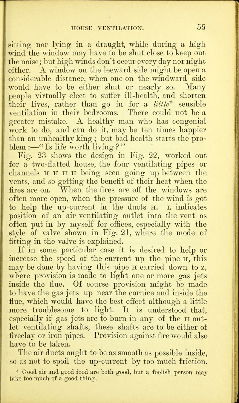 sitting nor lying in a draught, while during a high wind the window may have to be shut close to keep out the noise; but high winds don't occur every day nor night either. A window on the leeward side might be open a considerable distance, when one on the windward side would have to be either shut or nearly so. Many people virtually elect to suffer ill-health, and shorten their lives, rather than go in for a little* sensible ventilation in their bedrooms. There could not be a greater mistake. A healthy man who has congenial work to do, and can do it, may be ten times happier than an unhealthy king ; but bad health starts the pro- blem :— Is life worth living ?  Fig. 23 shows the design in Fig. 22, worked out for a two-flatted house, the four ventilating pipes or channels hhhh being seen going up between the vents, and so getting the benefit of their heat when the fires are on. When the fires are off the windows are often more open, when the pressure of the wind is got to help the up-current in the ducts H. l indicates position of an air ventilating outlet into the vent as often put in by myself for offices, especially with the style of valve shown in Fig. 21, where the mode of fitting in the valve is explained. If in some particular case it is desired to help or increase the speed of the current up the pipe h, this may be done by having this pipe h carried down to z, where provision is made to light one or more gas jets inside the flue. Of course provision might be made to have the gas jets up near the cornice and inside the flue, which would have the best effect although a little more troublesome to light. It is understood that, especially if gas jets are to burn in any of the h out- let ventilating shafts, these shafts are to be either of fireclay or iron pipes. Provision against fire would also have to be taken. The air ducts ought to be as smooth as possible inside, so as not to spoil the up-current by too much friction. * Good air and good food are both good, but a foolish person may- take too much of a good thing.