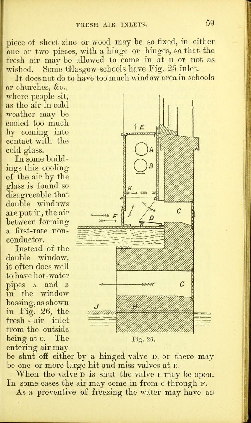 piece of sheet zinc or wood may be so fixed, in either one or two pieces, with a hinge or hinges, so that the fresh air may be allowed to come in at d or not as wished. Some Glasgow schools have Fig. 25 inlet. It does not do to have too much window area in schools or churches, &c, where people sit, as the air in cold weather may be cooled too much by coming into contact with the cold glass. In some build- ings this cooling of the air by the glass is found so disagreeable that double windows are put in, the air between forming a first-rate non- conductor. Instead of the double window, it often does well to have hot-water pipes a and B in the window bossing, as shown in Fig. 26, the fresh - air inlet from the outside being at c. The entering air may be shut off either by a hinged valve d, or there may be one or more large hit and miss valves at B. When the valve d is shut the valve f may be open. In some cases the air may come in from c through f. As a preventive of freezing the water may have an