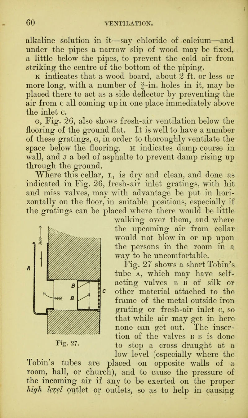 I 60 VENTILATION. alkaline solution in it—say chloride of calcium—and under the pipes a narrow slip of wood may be fixed, a little below the pipes, to prevent the cold air from striking the centre of the bottom of the piping. k indicates that a wood board, about 2 ft. or less or more long, with a number of f-in. holes in it, may be placed there to act as a side deflector by preventing the air from c all coming up in one place immediately above the inlet c. g, Fig. 26, also shows fresh-air ventilation below the flooring of the ground flat. It is well to have a number of these gratings, g, in order to thoroughly ventilate the space below the flooring, h indicates damp course in wall, and j a bed of asphalte to prevent damp rising up through the ground. Where this cellar, l, is dry and clean, and done as indicated in Fig. 26, fresh-air inlet gratings, with hit and miss valves, may with advantage be put in hori- zontally on the floor, in suitable positions, especially if the gratings can be placed where there would be little walking over them, and where the upcoming air from cellar would not blow in or up upon the persons in the room in a way to be uncomfortable. Fig. 27 shows a short Tobin's tube a, which may have self- acting valves b b of silk or other material attached to the frame of the metal outside iron grating or fresh-air inlet c, so that while air may get in here none can get out. The inser- tion of the valves b b is done 27- to stop a cross draught at a low level (especially where the Tobin's tubes are placed on opposite walls of a room, hall, or church), and to cause the pressure of the incoming air if any to be exerted on the proper high fepel outlet or outlets, so as to help in causing