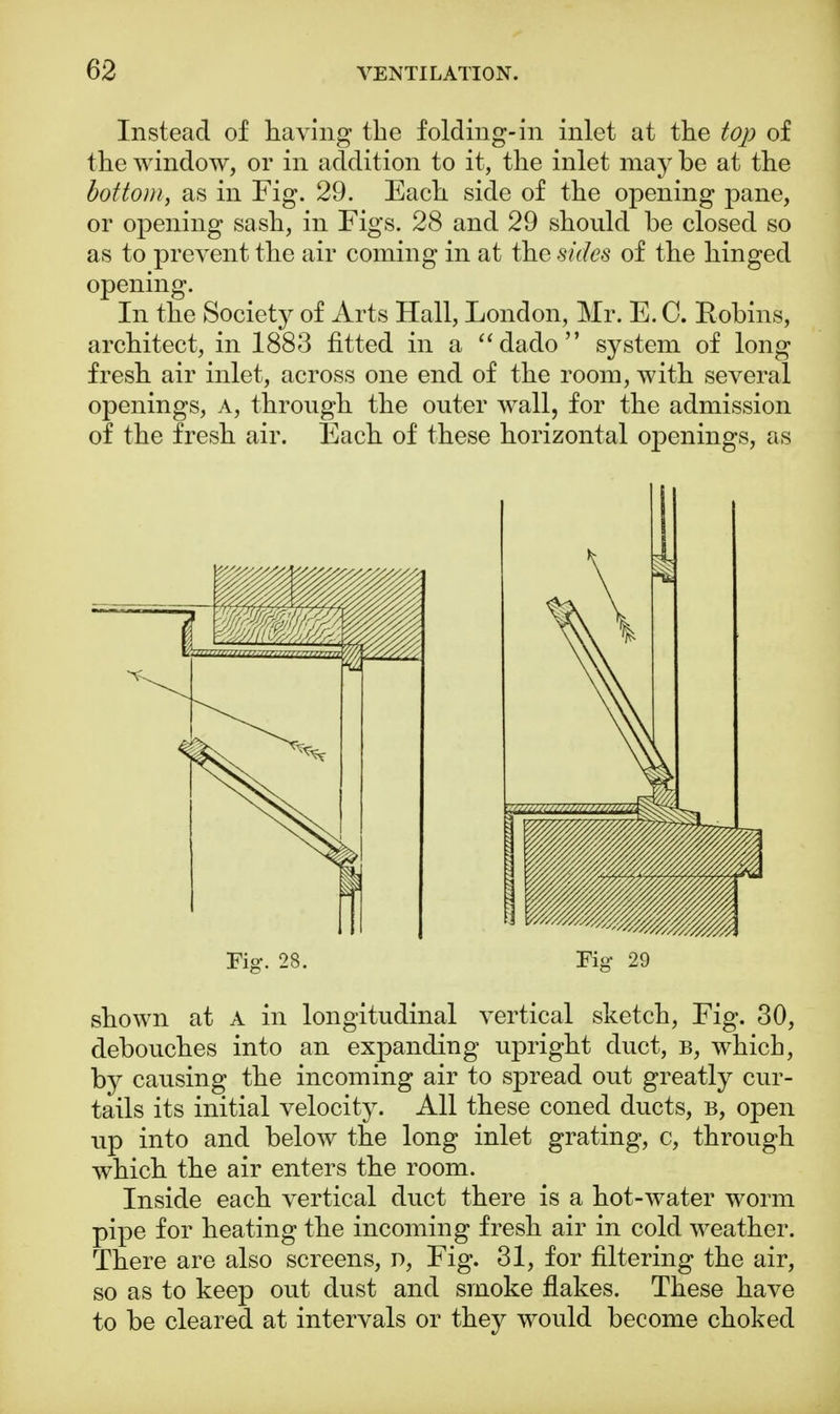 Instead of having the folding-in inlet at the top of the window, or in addition to it, the inlet may be at the bottom, as in Fig. 29. Each side of the opening pane, or opening sash, in Figs. 28 and 29 should be closed so as to prevent the air coming in at the sides of the hinged opening. In the Society of Arts Hall, London, Mr. E. C. Robins, architect, in 1883 fitted in a dado system of long fresh air inlet, across one end of the room, with several openings, a, through the outer wall, for the admission of the fresh air. Each of these horizontal openings, as Fig. 28. Tig 29 shown at A in longitudinal vertical sketch, Fig. 30, debouches into an expanding upright duct, b, which, by causing the incoming air to spread out greatly cur- tails its initial velocity. All these coned ducts, b, open up into and below the long inlet grating, c, through which the air enters the room. Inside each vertical duct there is a hot-water worm pipe for heating the incoming fresh air in cold weather. There are also screens, n, Fig. 31, for filtering the air, so as to keep out dust and smoke flakes. These have to be cleared at intervals or they would become choked