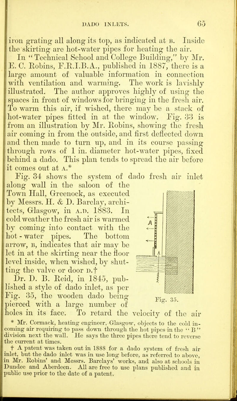 iron grating all along its top, as indicated at a. Inside the skirting are hot-water pipes for heating the air. In  Technical School and College Building, by Mr. E. C. Eobins, F.R.I.B. A., published in 1887, there is a large amount of valuable information in connection I with ventilation and warming. The work is lavishly illustrated. The author approves highly of using the j spaces in front of windows for bringing in the fresh air. To warm this air, if wished, there may be a stack of hot-water pipes fitted in at the window. Fig. 33 is from an illustration by Mr. Robins, showing the fresh i air coming in from the outside, and first deflected down and then made to turn up, and in its course passing through rows of 1 in. diameter hot-water pijDes, fixed behind a dado. This plan tends to spread the air before it comes out at a.* Fig. 34 shows the system of dado fresh air inlet along wall in the saloon of the Town Hall, Greenock, as executed by Messrs. H. & D. Barclay, archi- tects, Glasgow, in a.d. 1883. In cold weather the fresh air is warmed by coming into contact with the hot - water pipes. The bottom arrow, b, indicates that air may be let in at the skirting near the floor level inside, when wished, by shut- ting the valve or door D.f t Dr. D. B. Reid, in 1845, pub- lished a style of dado inlet, as per Fig. 35, the wooden dado being- pierced with a large number of holes in its face. To retard the velocity of the air * Mr. Cormack, heating- engineer, Glasgow, objects to the cold in- coming air requiring to pass down through the hot pipes in the  B  division next the wall. He says the three pipes there tend to reverse the current at times. f A patent was taken out in 1888 for a dado system of fresh air inlet, but the dado inlet was in use long before, as referred to above, in Mr. Eobins' and Messrs. Barclays' works, and also at schools in Dundee and Aberdeen. Ail are free to use plans published and in public use prior to the date of a patent,