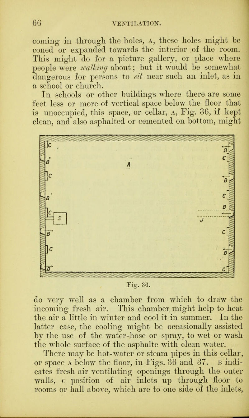 coming in through, the holes, A, these holes might he coned or expanded towards the interior of the room. This might do for a picture gallery, or place where people were walking about; but it would be somewhat dangerous for persons to sit near such an inlet, as in a school or church. In schools or other buildings where there are some feet less or more of vertical space below the floor that is unoccupied, this space, or cellar, a, Fig. 36, if kept clean, and also asphalted or cemented on bottom, might 'r4 \ J i c { Fig. 36. do very well as a chamber from which to draw the incoming fresh air. This chamber might help to heat the air a little in winter and cool it in summer. In the latter case, the cooling might be occasionally assisted by the use of the water-hose or spray, to wet or wash the whole surface of the asphalte with clean water. There may be hot-water or steam pipes in this cellar, or space a below the floor, in Figs. 36 and 37. r» indi- cates fresh air ventilating openings through the outer walls, c position of air inlets up through floor to rooms or hall above, which are to one side of the inlets,