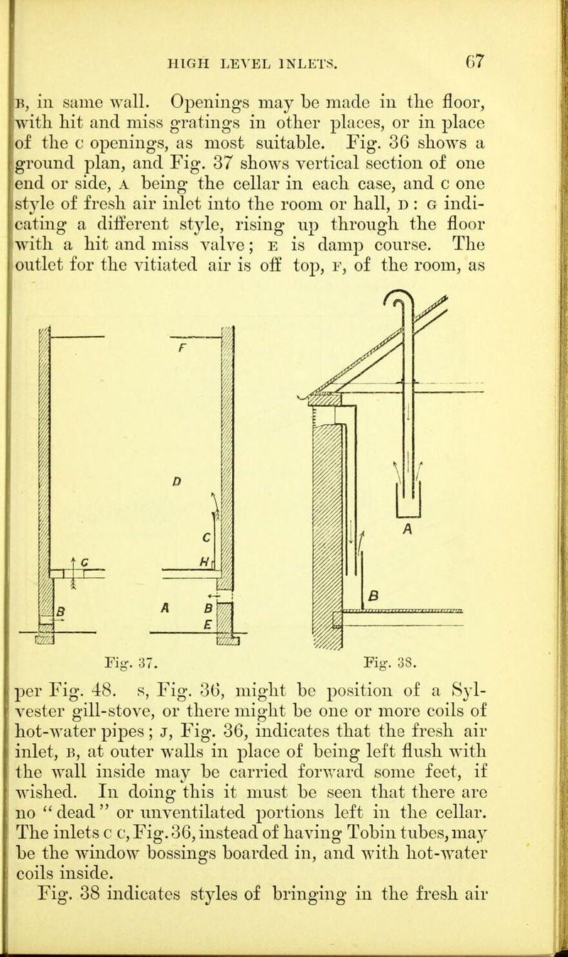 b, in same wall. Openings may be made in the floor, with hit and miss gratings in other places, or in place of the c openings, as most suitable. Fig. 36 shows a ground plan, and Fig. 37 shows vertical section of one end or side, A being the cellar in each case, and c one style of fresh air inlet into the room or hall, d : g indi- cating a different style, rising up through the floor with a hit and miss valve; e is damp course. The outlet for the vitiated air is off top, p, of the room, as per Fig. 48. s, Fig. 36, might be position of a Syl- vester gill-stove, or there might be one or more coils of hot-water pipes; j, Fig. 36, indicates that the fresh air inlet, b, at outer walls in place of being left flush with the wall inside may be carried forward some feet, if wished. In doing this it must be seen that there are no  dead  or unventilated portions left in the cellar. The inlets c c, Fig. 36, instead of having Tobin tubes, may be the window bossings boarded in, and with hot-water coils inside. Fig. 38 indicates styles of bringing in the fresh air