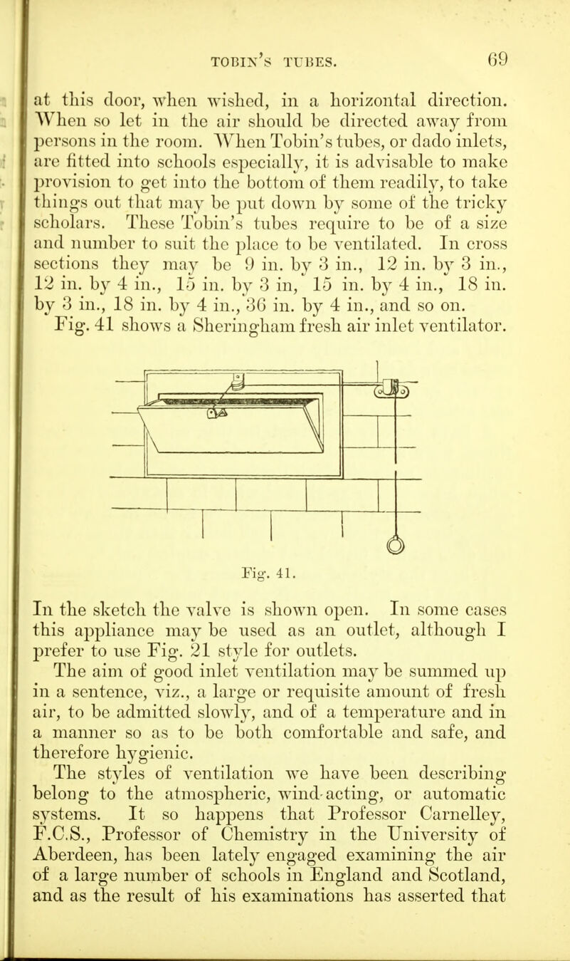 at this door, when wished, in a horizontal direction. When so let in the air should be directed away from persons in the room. When Tobin's tubes, or dado inlets, arc fitted into schools especially, it is advisable to make provision to get into the bottom of them readily, to take things out that may be put down by some of the tricky scholars. These Tobin's tubes require to be of a size and number to suit the place to be ventilated. In cross sections they may be 9 in. by 3 in., 12 in. by 3 in., 12 in. by 4 in., 15 in. by 3 in, 15 in. by 4 in., 18 in. by 3 in., 18 in. by 4 in., 36 in. by 4 in., and so on. Fig. 41 shows a Sheringham fresh air inlet ventilator. —^ r— M— . - \| ( a 1 1 1 r Fig. 41. In the sketch the valve is shown open. In some cases this appliance may be used as an outlet, although I prefer to use Fig. 21 style for outlets. The aim of good inlet ventilation may be summed up in a sentence, viz., a large or requisite amount of fresh air, to be admitted slowly, and of a temperature and in a manner so as to be both comfortable and safe, and therefore hygienic. The styles of ventilation we have been describing- belong to the atmospheric, wind-acting, or automatic systems. It so happens that Professor Carnelley, F.C.S., Professor of Chemistry in the University of Aberdeen, has been lately engaged examining the air of a large number of schools in England and Scotland, and as the result of his examinations has asserted that