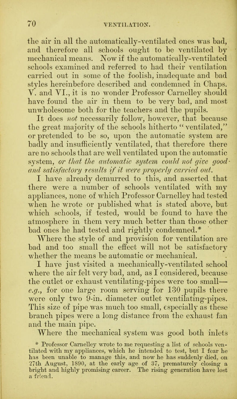 the air in all the automatically-ventilated ones was bad, and therefore all schools ought to be ventilated by mechanical means. Now if the automatically-ventilated schools examined and referred to had their ventilation carried out in some of the foolish, inadequate and bad styles hereinbefore described and condemned in Chaps. V. and VI., it is no wonder Professor Carnelley should have found the air in them to be very bad, and most unwholesome both for the teachers and the pupils. It does not necessarily follow, however, that because the great majority of the schools hitherto ventilated, or pretended to be so, upon the automatic system are badly and insufficiently ventilated, that therefore there are no schools that are well ventilated upon the automatic system, or that tJie automatic system could not give good- and satisfactory results if it were properly carried out. I have already demurred to this, and asserted that there were a number of schools ventilated with my appliances, none of which Professor Carnelley had tested when he wrote or published what is stated above, but which schools, if tested, would be found to have the atmosphere in them very much better than those other bad ones he had tested and rightly condemned.* Where the style of and provision for ventilation are bad and too small the effect will not be satisfactory whether the means be automatic or mechanical. I have just visited a mechanically-ventilated school where the air felt very bad, and, as I considered, because the outlet or exhaust ventilating-pipes were too small— e.g., for one large room serving for 130 pupils there were only two 9-in. diameter outlet ventilating-pipes. This size of pipe was much too small, especially as these branch pipes were a long distance from the exhaust fan and the main pipe. Where the mechanical system was good both inlets * Professor Carnelley wrote to me requesting- a list of schools ven- tilated with my appliances, which he intended to test, but I fear he has been unable to manage this, and now he has suddenly died, on 27th August, 1890, at the early age of 37, prematurely closing a bright and highly promising career. The rising generation have lost a friend.