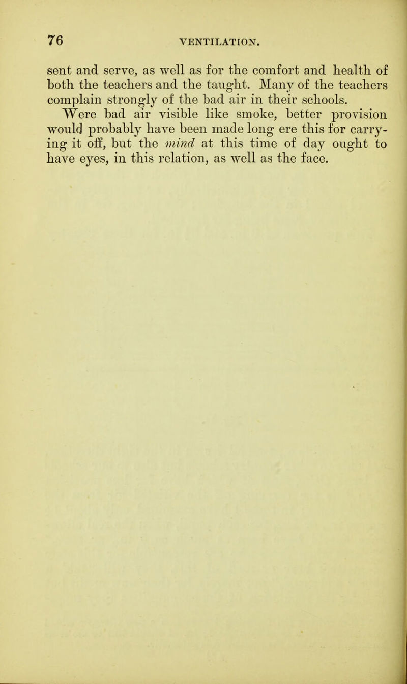 sent and serve, as well as for the comfort and health of both the teachers and the taught. Many of the teachers complain strongly of the bad air in their schools. Were bad air visible like smoke, better provision would probably have been made long ere this for carry- ing it off, but the mind at this time of day ought to have eyes, in this relation, as well as the face.