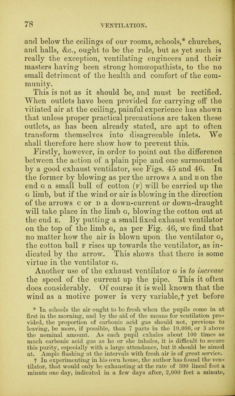 and below the ceilings of our rooms, schools,* churches, and halls, &c, ought to be the rule, but as yet such is really the exception, ventilating engineers and their masters having been strong homoeopathists, to the no small detriment of the health and comfort of the com- munity. This is not as it should be, and must be rectified. When outlets have been provided for carrying off the vitiated air at the ceiling, painful experience has shown that unless proper practical precautions are taken these outlets, as has been already stated, are apt to often transform themselves into disagreeable inlets. We shall therefore here show how to prevent this. Firstly, however, in order to point out the difference between the action of a plain pipe and one surmounted by a good exhaust ventilator, see Figs. 45 and 46. In the former by blowing as per the arrows a and b on the end g a small ball of cotton (f) will be carried up the g limb, but if the wind or air is blowing in the direction of the arrows c or d a down-current or down-draught will take place in the limb g, blowing the cotton out at the end e. By putting a small fixed exhaust ventilator on the top of the limb g, as per Fig. 46, we find that no matter how the air is blown upon the ventilator G, the cotton ball f rises up towards the ventilator, as in- dicated by the arrow. This shows that there is some virtue in the ventilator g. Another use of the exhaust ventilator g is to increase the speed of the current up the pipe. This it often does considerably. Of course it is well known that the wind as a motive power is very variable,f yet before * Tn schools the air ought to be fresh when the pupils come in at first in the morning-, and by the aid of the means for ventilation pro- vided, the proportion of carbonic acid gas should not, previous to leaving, be more, if possible, than 7 parts in the 10,000, or 3 above the nominal amount. As each pupil exhales about 100 times as much carbonic acid gas as he or she inhales, it is difficult to secure this purity, especially with a large attendance, but it should be aimed at. Ample flushing at the intervals with fresh air is of great service. f In experimenting in his own house, the author has found the ven- tilator, that would only be exhausting at the rate of 300 lineal feet a minute one day, indicated in a few days after, 2,000 feet a minute,