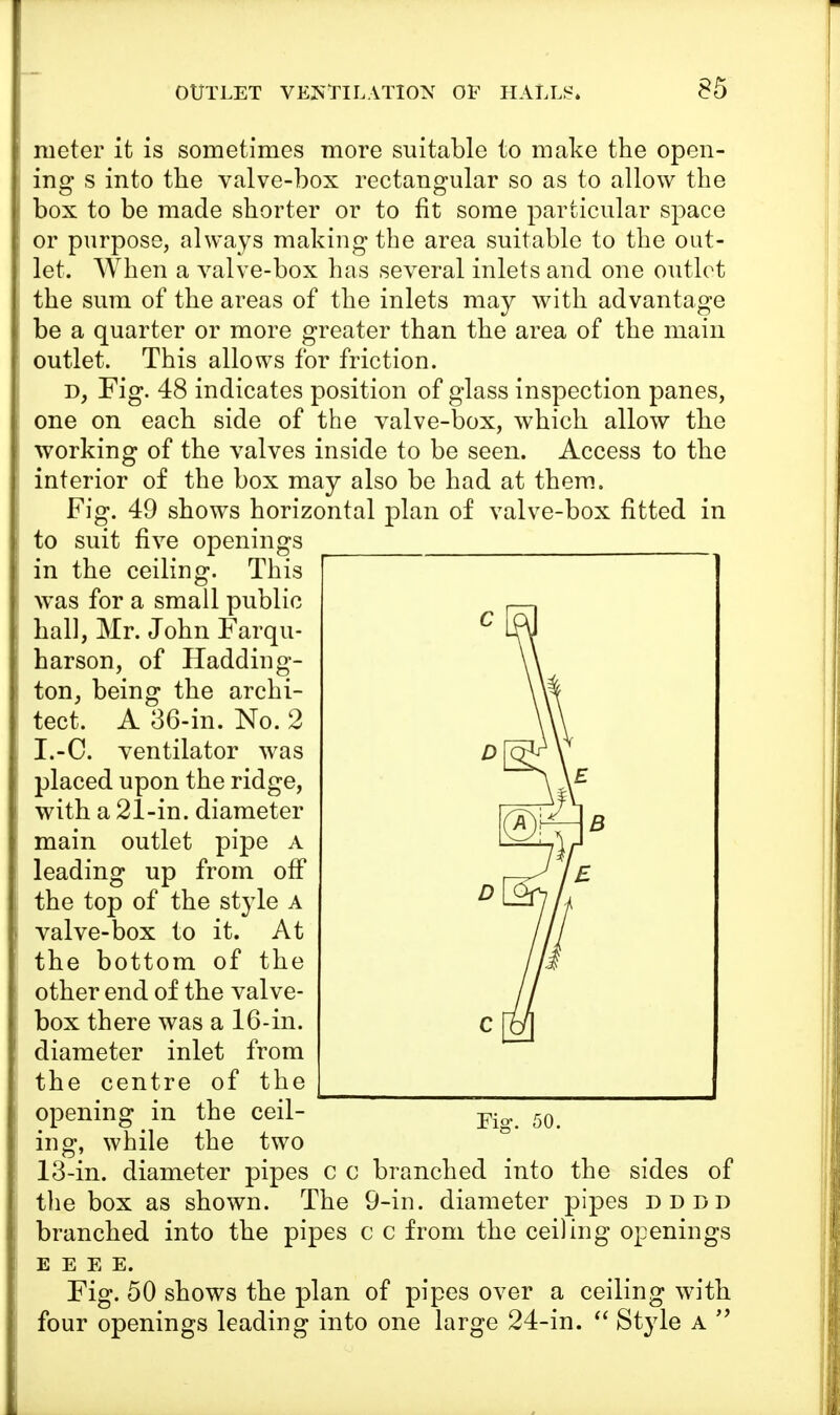 meter it is sometimes more suitable to make the open- ing s into the valve-box rectangular so as to allow the box to be made shorter or to fit some particular space or purpose, always making the area suitable to the out- let. When a valve-box has several inlets and one outlet the sum of the areas of the inlets may with advantage be a quarter or more greater than the area of the main outlet. This allows for friction. d, Fig. 48 indicates position of glass inspection panes, one on each side of the valve-box, which allow the working of the valves inside to be seen. Access to the interior of the box may also be had at them. Fig. 49 shows horizontal plan of valve-box fitted in to suit five openings in the ceiling. This was for a small public hall, Mr. John Farqu- harson, of Hadding- ton, being the archi- tect. A 36-in. No. 2 I.-C. ventilator was placed upon the ridge, with a 21-in. diameter main outlet pipe a leading up from off the top of the style A valve-box to it. At the bottom of the other end of the valve- box there was a 16-in. diameter inlet from the centre of the opening in the ceil- ing, while the two 13-in. diameter pipes c c branched into the sides of the box as shown. The 9-in. diameter pipes dddd branched into the pipes c c from the ceiling openings E E E E. Fig. 50 shows the plan of pipes over a ceiling with four openings leading into one large 24-in.  Style a 