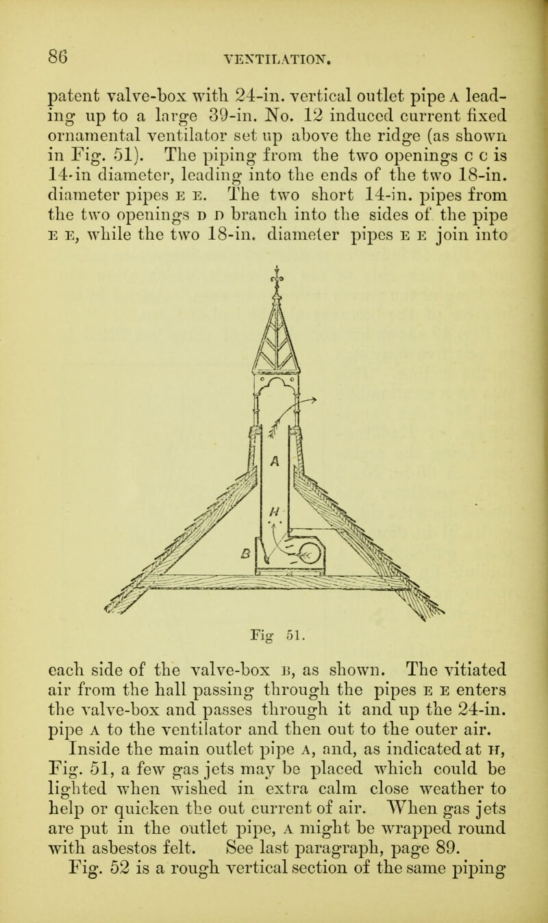 patent valve-box with 24-in. vertical outlet pipe a lead- ing up to a large 39-in. No. 12 induced current fixed ornamental ventilator set up above the ridge (as shown in Fig. 51). The piping from the two openings c c is 14-in diameter, leading into the ends of the two 18-in. diameter pipes e e. The two short 14-in. pipes from the two openings d d branch into the sides of the pipe e e, while the two 18-in. diameter pipes e e join into Fig 51. each side of the valve-box B, as shown. The vitiated air from the hall passing through the pipes e e enters the valve-box and passes through it and up the 24-in. pipe a to the ventilator and then out to the outer air. Inside the main outlet pipe a, and, as indicated at h, Fig. 51, a few gas jets may be placed which could be lighted when wished in extra calm close weather to help or quicken the out current of air. When gas jets are put in the outlet pipe, a might be wrapped round with asbestos felt. See last paragraph, page 89. Fig. 52 is a rough vertical section of the same piping