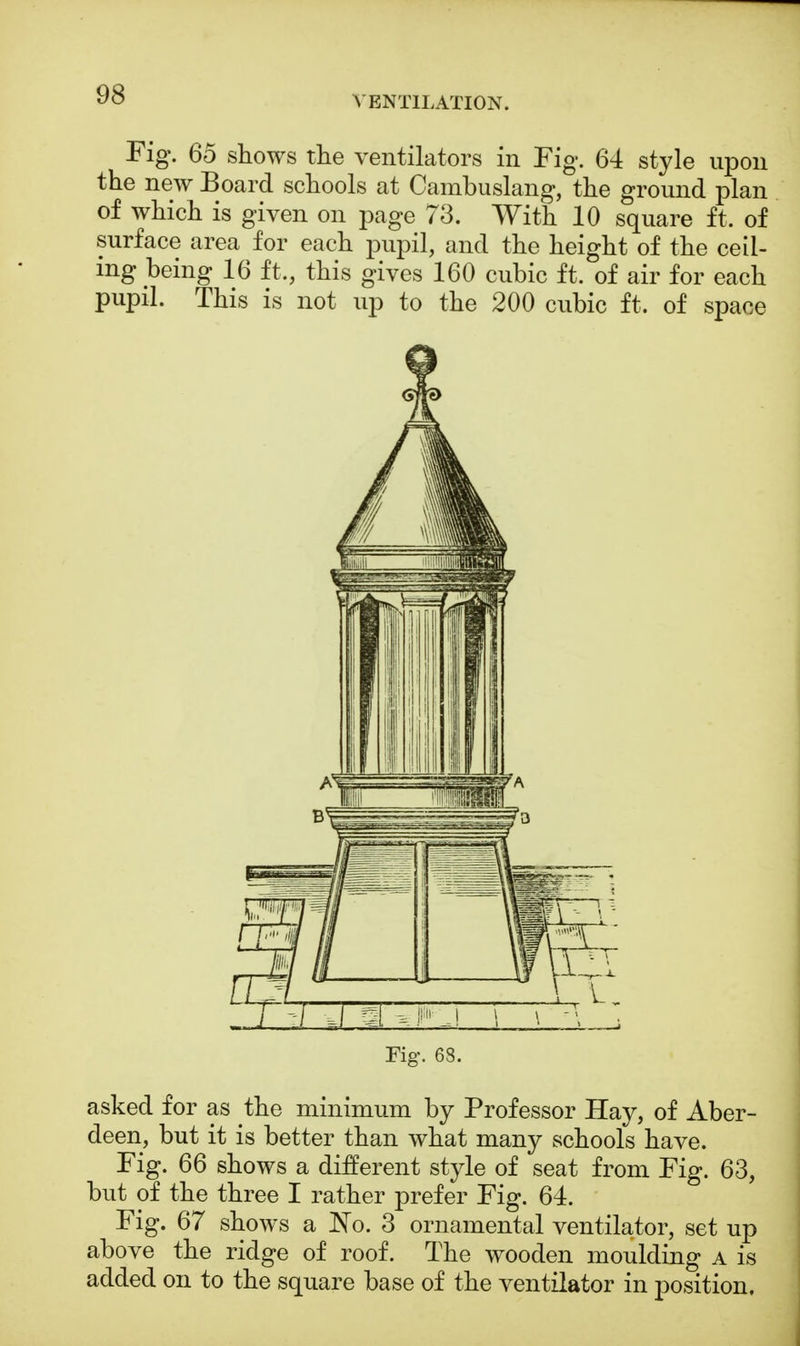 VENTILATION. Fig. 65 shows the ventilators in Fig. 64 style upon the new Board schools at Cambuslang, the ground plan of which is given on page 73. With 10 square ft. of surface area for each pupil, and the height of the ceil- ing being 16 ft,, this gives 160 cubic ft. of air for each pupil. This is not up to the 200 cubic ft. of space Fig. 68. asked for as the minimum by Professor Hay, of Aber- deen, but it is better than what many schools have. Fig. 66 shows a different style of seat from Fig. 63, but of the three I rather prefer Fig. 64. Fig. 67 shows a No. 3 ornamental ventilator, set up above the ridge of roof. The wooden moulding a is added on to the square base of the ventilator in position.