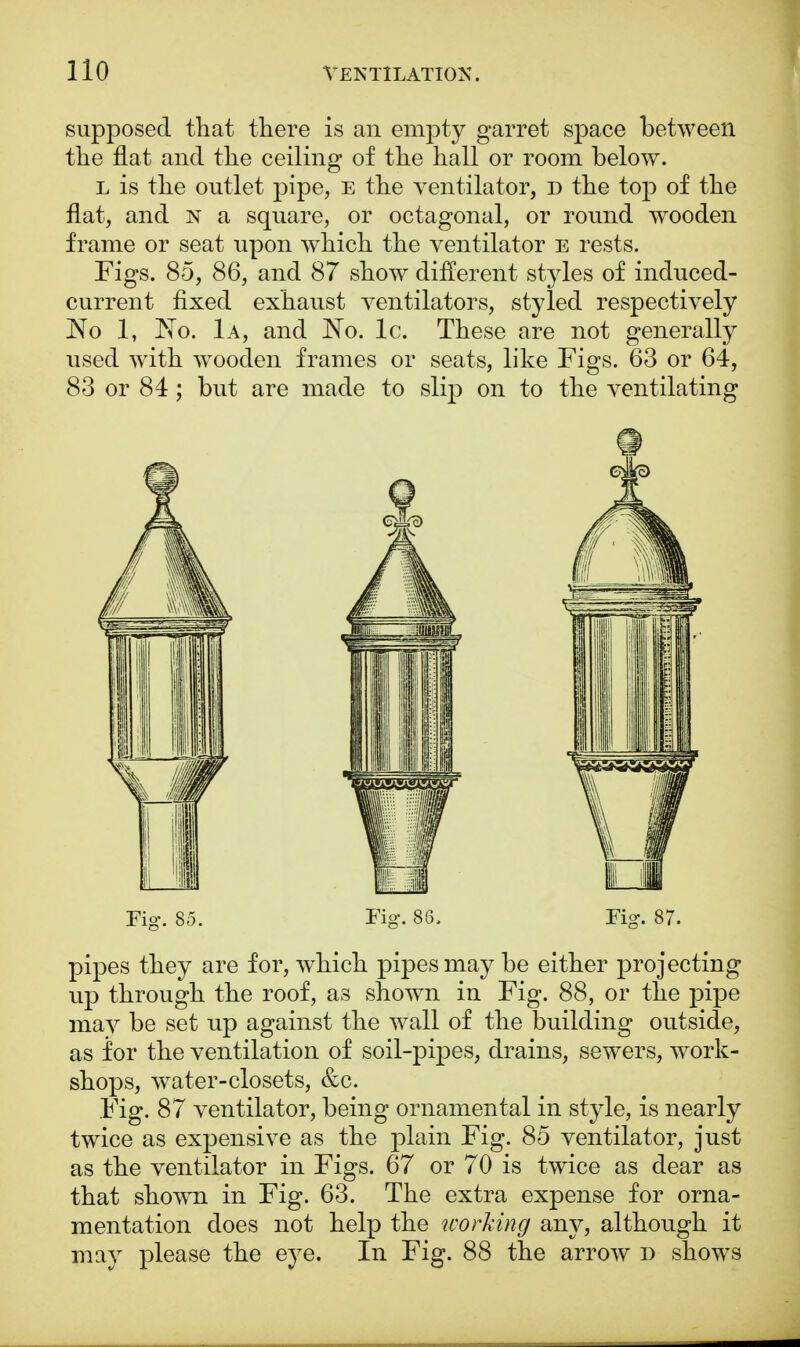 supposed that there is an empty garret space between the flat and the ceiling of the hall or room below. l is the outlet pipe, e the ventilator, d the top of the flat, and n a square, or octagonal, or round wooden frame or seat upon which the ventilator e rests. Figs. 85, 86, and 87 show different styles of induced- current fixed exhaust ventilators, styled respectively No 1, No. 1a, and No. lc. These are not generally used with wooden frames or seats, like Figs. 63 or 64, 83 or 84; but are made to slip on to the ventilating Fig. 85. Fig. 86. Fig. 87. pipes they are for, which pipes may be either projecting up through the roof, as shown in Fig. 88, or the pipe mav be set up against the wall of the building outside, as for the ventilation of soil-pipes, drains, sewers, work- shops, water-closets, &c. Fig. 87 ventilator, being ornamental in style, is nearly twice as expensive as the plain Fig. 85 ventilator, just as the ventilator in Figs. 67 or 70 is twice as dear as that shown in Fig. 63. The extra expense for orna- mentation does not help the working any, although it may please the eye. In Fig. 88 the arrow r> shows