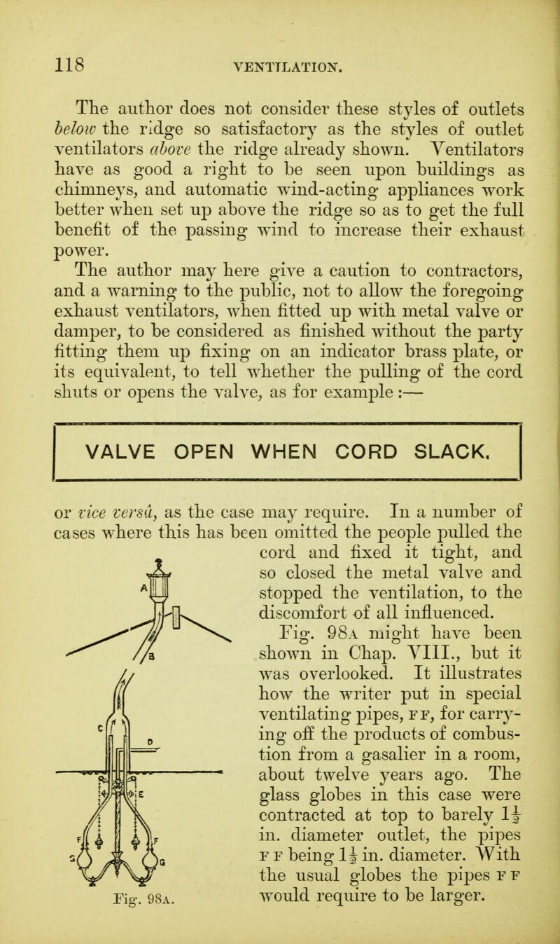 The author does not consider these styles of outlets below the ridge so satisfactory as the styles of outlet ventilators above the ridge already shown. Ventilators have as good a right to be seen upon buildings as chimneys, and automatic wind-acting appliances work better when set up above the ridge so as to get the full benefit of the passing wind to increase their exhaust power. The author may here give a caution to contractors, and a warning to the public, not to allow the foregoing exhaust ventilators, when fitted up with metal valve or damper, to be considered as finished without the party fitting them up fixing on an indicator brass plate, or its equivalent, to tell whether the pulling of the cord shuts or opens the valve, as for example :— VALVE OPEN WHEN CORD SLACK. or vice versa, as the case may require. In a number of cases where this has been omitted the people pulled the cord and fixed it tight, and so closed the metal valve and stopped the ventilation, to the discomfort of all influenced. Fig. 98a might have been shown in Chap. VIII., but it was overlooked. It illustrates how the writer put in special ventilating pipes, ff, for carry- ing off the products of combus- tion from a gasalier in a room, about twelve years ago. The glass globes in this case were contracted at top to barely lj in. diameter outlet, the pipes f f being 1J in. diameter. With the usual globes the pipes f f Fig-. 98a. would require to be larger.