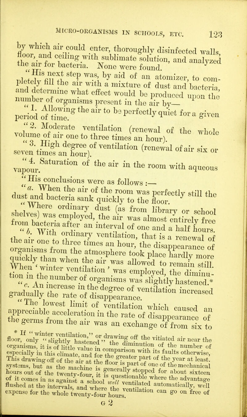 by which air could enter, thoroughly disinfected walls the Mr for bacteria. None were found. , l n «uJ SfeP Was' fcy aid of an atomizer, to com- pletely fill the air with a mixture of dust and bacteria and determine what effect would be produced upon he number of organisms present in the air by- period of Wngtheair t0 bsl-rf-%<I»ict fora given 2. Moderate ventilation (renewal of the whole volume of air one to three times an hour). scve^SanloT/V6ntilati0n (~! °f ™ - - vapo4urSatUrati0n °f in the room aqueous His conclusions were as follows •— When the air of the room was perfectly still «,» dust and bacteria sank quickly to the floor 7 Where ordinary dust (as from library or school SiT- e™Pl0yed'.the air ^s almost en&elySee W,^aa r1' m mterTal 0f one and a half hours 6. With ordinary ventilation, that is a renewal of the air one to three times an hour, the disappearance of ^en^winte7v^-h-air»WaS aU°Wed to r™ ^1. liie lowest limit of ventilation which causer! an SSfi^^111 ^ rat\°f ^Pe^nce oT &eims irom the air was an exchange of from six to °ff <J» « air near the org-anisms it is of L ;, • the ^munition of the number of e^SXtufc^jtl ZCZVariT With itS faults This drawing off ofTe air at Z t ^eater <* the year at least systems, but* as the machine tV? °f °?e °f theme^nical hours out of the twen^y-W it ?, Zf 1^ St°?Pe\for aW sixteen of it comes in as aSft a school ^7/ ?f !G7here the ^vantage flushed at the inte^a^^flS S i auWtic<^ ™11 expense for the whole ^^^0™ Can g° °U free of
