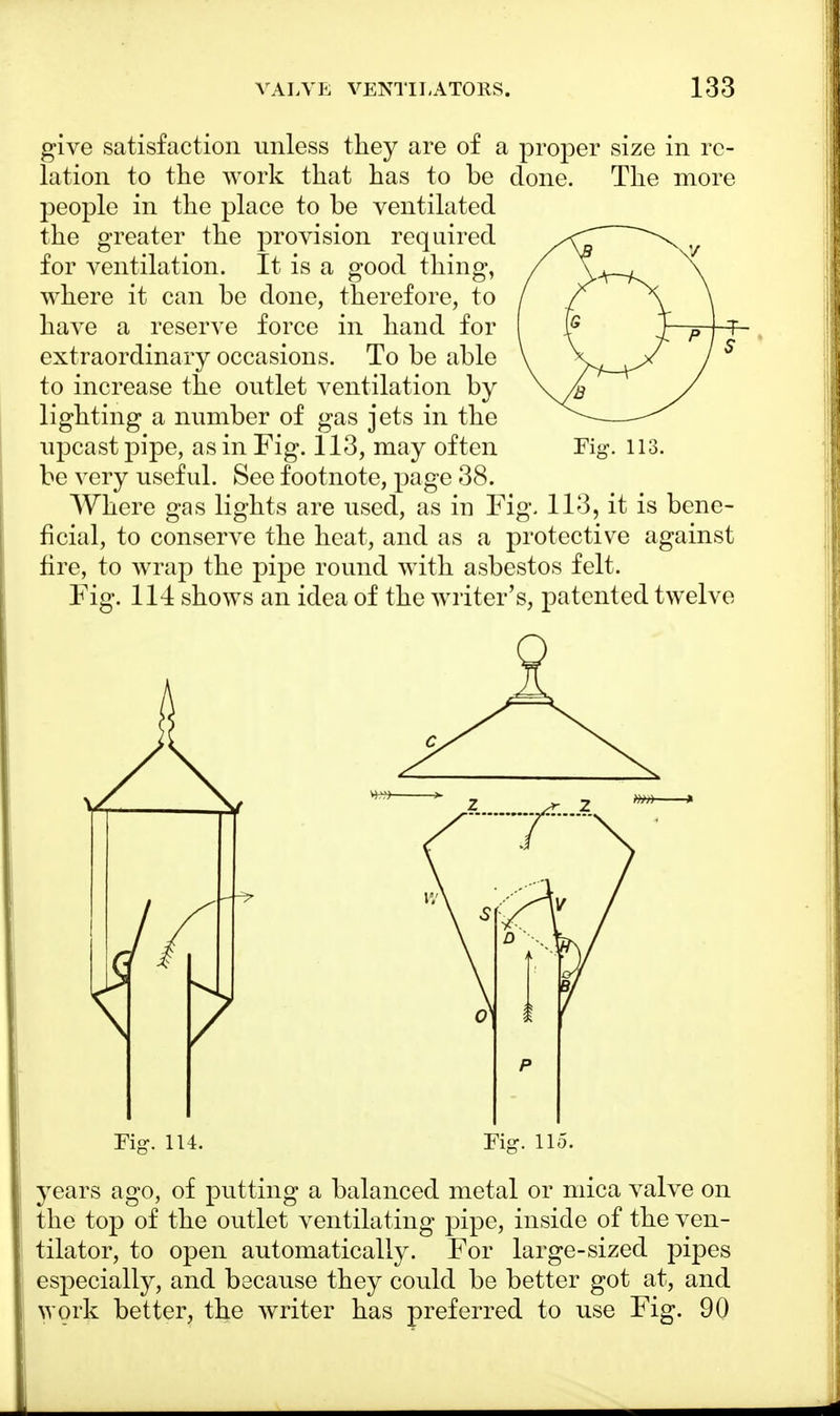 give satisfaction unless they are of a proper size in re- lation to the work that has to be done. The more people in the place to be ventilated the greater the provision required /CT Xy for ventilation. It is a good thing, / \ where it can be done, therefore, to / f ^\ \ have a reserve force in hand for Is T P T extraordinary occasions. To be able V y^_^>< j S to increase the outlet ventilation by \y» y lighting a number of gas jets in the — upcast pipe, as in Fig. 113, may often Fig. 113. be very useful. See footnote, page 38. Where gas lights are used, as in Fig. 113, it is bene- ficial, to conserve the heat, and as a protective against fire, to wrap the pipe round with asbestos felt. Fig. 114 shows an idea of the writer's, patented twelve Fig. 114. Fig. 115. years ago, of putting a balanced metal or mica valve on the top of the outlet ventilating pipe, inside of the ven- tilator, to open automatically. For large-sized pipes especially, and because they could be better got at, and work better, the writer has preferred to use Fig. 90